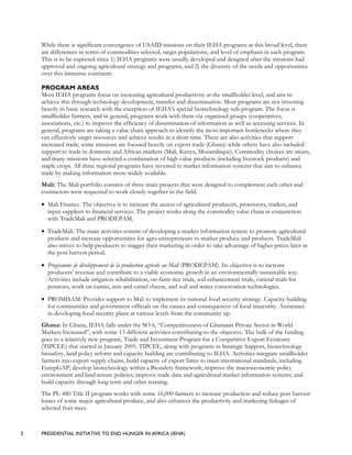 2 PRESIDENTIAL INITIATIVE TO END HUNGER IN AFRICA (IEHA)
While there is significant convergence of USAID missions on their IEHA programs at this broad level, there
are differences in terms of commodities selected, target populations, and level of emphasis in each program.
This is to be expected since 1) IEHA programs were usually developed and designed after the missions had
approved and ongoing agricultural strategy and programs; and 2) the diversity of the needs and opportunities
over this immense continent.
PROGRAM AREAS
Most IEHA programs focus on increasing agricultural productivity at the smallholder level, and aim to
achieve this through technology development, transfer and dissemination. Most programs are not investing
heavily in basic research with the exception of IEHA’s special biotechnology sub-program. The focus is
smallholder farmers, and in general, programs work with them via organized groups (cooperatives,
associations, etc.) to improve the efficiency of dissemination of information as well as accessing services. In
general, programs are taking a value chain approach to identify the most important bottlenecks where they
can effectively target resources and achieve results in a short time. There are also activities that support
increased trade; some missions are focused heavily on export trade (Ghana) while others have also included
support to trade in domestic and African markets (Mali, Kenya, Mozambique). Commodity choices are mixes,
and many missions have selected a combination of high value products (including livestock products) and
staple crops. All three regional programs have invested in market information systems that aim to enhance
trade by making information more widely available.
Mali: The Mali portfolio consists of three main projects that were designed to complement each other and
contractors were requested to work closely together in the field.
• Mali Finance. The objective is to increase the access of agricultural producers, processors, traders, and
input suppliers to financial services. The project works along the commodity value chain in conjunction
with TradeMali and PRODEPAM.
• TradeMali. The main activities consist of developing a market information system to promote agricultural
products and increase opportunities for agro-entrepreneurs to market produce and products. TradeMali
also strives to help producers to stagger their marketing in order to take advantage of higher prices later in
the post harvest period.
• Programme de développement de la production agricole au Mali (PRODEPAM). Its objective is to increase
producers’ revenue and contribute to a viable economic growth in an environmentally sustainable way.
Activities include irrigation rehabilitation, on-farm rice trials, soil enhancement trials, varietal trials for
potatoes, work on cumin, anis and camel cheese, and soil and water conservation technologies.
• PROMISAM: Provides support to Mali to implement its national food security strategy. Capacity building
for communities and government officials on the causes and consequences of food insecurity. Assistance
in developing food security plans at various levels from the community up.
Ghana: In Ghana, IEHA falls under the SO 6, “Competitiveness of Ghanaian Private Sector in World
Markets Increased”, with some 13 different activities contributing to the objective. The bulk of the funding
goes to a relatively new program, Trade and Investment Program for a Competitive Export Economy
(TIPCEE) that started in January 2005. TIPCEE, along with programs in Strategic Support, biotechnology
biosafety, land policy reform and capacity building are contributing to IEHA. Activities integrate smallholder
farmers into export supply chains, build capacity of export firms to meet international standards, including
EurepGAP; develop biotechnology within a Biosafety framework; improve the macroeconomic policy
environment and land tenure policies; improve trade data and agricultural market information systems; and
build capacity through long term and other training.
The PL-480 Title II program works with some 16,000 farmers to increase production and reduce post harvest
losses of some major agricultural produce, and also enhances the productivity and marketing linkages of
selected fruit trees.
 