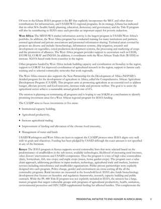 PRESIDENTIAL INITIATIVE TO END HUNGER IN AFRICA (IEHA) 3
Of note in the Ghana IEHA program is the RF that explicitly incorporates the MCC and other donor
contributions for infrastructure, and USAID/WA’s regional programs. In its strategy, Ghana has indicated
that its other SOs (health/family planning, education, democracy and governance) and the Title II program
will also be contributing to IEHA since each provides an important aspect for poverty reduction.
West Africa: The MISTOWA market information activity is the largest program in USAID/West Africa’s
portfolio. In addition, the West Africa program has conducted training for many institutions and partners,
assisted agricultural and private associations and promoted information sharing. Technical areas covered by
projects are diverse and include: biotechnology, information systems, drip irrigation, research and
development on vegetables, cereal production development systems, the processing and marketing of crops
and the promotion of alliances. The West Africa program provides support to secretariats such as CILSS,
ECOWAS, CORAF and INSAH. In addition, it coordinates with the West African Trade Hub (WATH) to
increase AGOA-based trade from countries in the region.
Other programs funded by West Africa include building capacity and coordination on biosafety in the region,
support to CORAF for improved coordination of agricultural research in the region; support to famine early
warning and to selected commodity networks that work regionally.
The West Africa mission also supports the New Partnership for the Development of Africa (NEPAD)’s
detailed program for the development of agriculture in Africa, called the Comprehensive African Agriculture
Development Program (CAADP). This program aims at promoting agriculture as an essential tool to address
hunger, alleviate poverty and food insecurity, increase trade and promote welfare. The goal is to assist the
agricultural sector achieve a sustainable annual growth rate of 6%.
The mission is planning on terminating all programs and is hoping to use SAKSS as a mechanism to identify
promising investment areas for a West African regional program for IEHA funding.
The CAADP aims to focus investments in five areas:
• Institutional capacity building,
• Agricultural productivity,
• Increase agricultural trading
• Improvement of feeding and alleviation of the chronic food insecurity,
• Management of water and lands
USAID Washington and West Africa are keen to support the CAADP process since IEHA aligns very well
with its goals and objectives. Funding has been pledged by USAID although the exact amount is not specified
in any of the literature.
Kenya: The IEHA program in Kenya supports several commodity lines that were selected based on the
predominance of smallholders in the sub-sector, available technologies, likelihood of increasing rural incomes,
other donors’ interventions and USAID’s competence. Thus the program is a mix of high value commodities
(dairy, horticulture, fish, tree crops) and staple crops (maize, home garden crops). The program uses a value
chain approach, addressing problems in input markets, technology, agricultural trade and markets, business
services including microfinance and smallholder organizations. Public-private partnerships were explicitly
designed into each program. Policy change, gender and environment are cross-cutting all the all the
commodity programs. Rural incomes are measured at the household level. IEHA also funds biotechnology
development that focuses on biosafety and regulatory frameworks, research, capacity building and public
outreach. While the PL-480 Title II program was not explicitly included in IEHA, the mission has a large,
mature program that targets vulnerable groups with programs of agricultural productivity, health, sanitation,
environmental protection and HIV/AIDS supplemental feeding for affected families. This complements the
 
