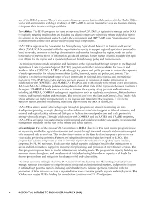 4 PRESIDENTIAL INITIATIVE TO END HUNGER IN AFRICA (IEHA)
rest of the IEHA program. There is also a microfinance program that in collaboration with the Health Office,
works with communities with high incidence of HIV/AIDS to access financial services and business training
to improve their income earning capabilities.
East Africa: The IEHA program has been incorporated into USAID/EA’s agricultural strategy under SO 5,
by explicitly targeting smallholders and building the alliances necessary to increase private and public sector
investments in the agricultural sector. Gender, the environment and HIV/AIDS were “mainstreamed” into
all development activities not already incorporating these components.
USAID/EA support to the Association for Strengthening Agricultural Research in Eastern and Central
Africa (ASARECA) Secretariat builds the organization’s capacity to support regional agricultural commodity-
based networks; promotes technology dissemination and transfer throughout the region; works on policy
bottlenecks to improve flows of information, goods and services; fosters market-oriented research with spill-
over effects for the region; and a special emphasis on biotechnology policy and harmonization.
The mission promotes trade integration and facilitation at the regional level through support to the Regional
Agricultural Trade Expansion Support (RATES) program and to the Common Market for Eastern and
Southern Africa (COMESA). RATES works through key private and public partners to nurture the expansion
of trade opportunities for selected commodities (coffee, livestock, maize and pulses, and cotton). The
objective is to increase marketed output of each commodity in national, intra-regional and international
markets by 35%. RATES provides analytical support, engages in provision of market information in
collaboration with FEWSNET and ASARECA’s FoodNet, and works closely with private sector associations,
IGOs and NGOs to influence policies and regulations that affect trade in the region and between countries in
the region. USAID/EA funds several activities to increase the capacity of key partners and institutions,
including ASARECA, COMESA and regional organizations such as seed trade associations, African business
women, and livestock traders and producers. The mission also hosts the East and Central Africa Trade Hub,
whose activities are highly complementary to the regional and bilateral IEHA programs. It covers the
transport sector, customs streamlining, increasing exports using the AGOA facility, etc.
USAID/EA aims to assist vulnerable groups through its programs on disaster monitoring and into
development planning, strategic planning in vulnerable areas via technical support to bilateral missions; and
national and regional policy reform and dialogue to facilitate increased production and trade, particularly
among vulnerable groups. Through collaboration with COMESA and the RATES and TRADE programs,
USAID/EA advocates regional corporate environmental and social responsibility and quality environmental
management standards on the part of the private and public sectors.
Mozambique: Two of the mission’s SOs contribute to IEHA objectives. The rural income program focuses
on improving smallholder agriculture incomes and output through increased research and extension coupled
with increased sales to markets. This involves interventions at the farm level and support to private sector
value-added processing activities. Farmers are being linked to technologies developed by IARCs. The
program has a policy component as well as activities to provide both private and public sector services,
supported by PL-480 resources. Trade activities include capacity building of smallholder organizations to
access and link to markets, support to industries for processing, and provision of microfinance services. The
third program improves farm to market infrastructure including roads. The program has capacity building as a
common theme throughout, and one element of this is developing Mozambican capacity at all levels for
disaster preparedness and mitigation that decreases risk and vulnerability.
The other economic strategic objective, SO7, mainstreams trade policy into Mozambique’s development
strategy; removes constraints to competitiveness in regional and international markets, and promotes exports
in selected high potential sectors, including agricultural exports. Greater openness combined with the
promotion of labor intensive sectors is expected to increase economic growth, exports and employment. This
SO does not receive IEHA funding but nonetheless contributes to IEHA’s objectives.
 