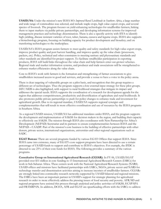 PRESIDENTIAL INITIATIVE TO END HUNGER IN AFRICA (IEHA) 5
USAID/SA: Under the mission’s new IEHA SO: Improved Rural Livelihoods in Southern Africa, a large number
and wide range of commodities was selected, and include staple crops, high value export crops, and several
species of livestock. The program focuses on yield-enhancing technologies for smallholder farmers, linking
them to input markets via public-private partnerships, and developing information systems for improved
management practices and technology dissemination. There is also a specific activity with IITA to identify
high yielding, disease resistant varieties of root, tuber, banana, cassava and legume crops. IEHA also supports
a biotechnology program, focusing on building capacity for product development and biosafety; and on
transferring technologies to the marketplace.
USAID/SA’s IEHA program assists farmers to meet quality and safety standards for high-value export crops,
improve product quality and post harvest handling, and improve quality up the value chain (processors,
packers, etc). Policy, technical and other constraints to meeting sanitary and phytosanitary standards and
other standards are identified for project support. To facilitate smallholder participation in exporting
products, IEHA will build links throughout the value chain and help farmers enter out-grower schemes.
Regional trade and market information systems, and producer and trade associations will be strengthened to
enhance market efficiencies along the value chain.
Core to IEHA’s work with farmers is the formation and strengthening of farmer associations to give
smallholders increased access to good and services, and provide a venue to have a voice in the policy arena.
There is clear targeting of vulnerable groups on a pilot basis, and recognition that this group requires a
different set of technologies. Thus the program supports a low-external input strategy for these pilot groups.
HIV/AIDS is also highlighted, with support to rural livelihood strategies that mitigate its impact and
addresses the special needs. IEHA supports the coordination of a research for development agenda for the
region that addresses competitiveness, productivity and diversification of agriculture and rural livelihoods. It
also promotes public-private partnerships to push for policy changes to enhance trade and investment for
agricultural growth. Due to its regional mandate, USAID/SA supports regional synergies and
complementarities that will result in more effective coordination and use of resources by the IEHA programs
in Southern Africa.
As a regional USAID mission, USAID/SA has additional mandates under IEHA, and the program supports
the development and implementation of SAKSS for decision makers in the region, and building their capacity
to effectively use SAKSS. The mission through IEHA also coordinates with New Partnership for Africa’s
Development (NEPAD) Secretariat and its partners to ensure complementarities between IEHA and the
NEPAD – CAADP. Part of the mission’s core business is the building of effective partnerships with other
donors, private sector, international organizations, universities and other regional organizations such as
SADC.
EGAT Bureau: There are several programs funded by various EGAT Offices that support IEHA. Since
IEHA came into existence, many of EGAT’s core support programs have been directed to use a certain
percentage of USAID funds to support and contribute to IEHA’s objectives. For example, the IFDC is
directed to use 25% of their core funds for IEHA. The following provides a summary of the various
programs.
Consultative Group on International Agricultural Research (CGIAR). In FY 06, USAID/EGAT
provided over $11 million in core funding to 15 International Agricultural Research Centers (IARCs) for
work in Sub-Saharan Africa. These centers work with the National Agricultural Research Systems (NARS).
USAID offices and missions have facilitated partnerships with IARCs, NGOs, private sector and NARS for
technology transfer and dissemination activities aiming to increase incomes of smallholder farmers. CGIARs
are strongly linked into commodity research networks supported by USAID bilateral and regional missions.
The IARCs have been an important partner in USAID’s support for strategic planning for agricultural
research in order to more effectively address the pressing issues of food security and poverty. AFR/SD and
regional programs have assisted this process through analytical and policy activities of SAKSS, ECAPAPA
and FRANRPAN. In addition, DCHA, AFR and EGAT are spearheading efforts with the IARCs to address
 
