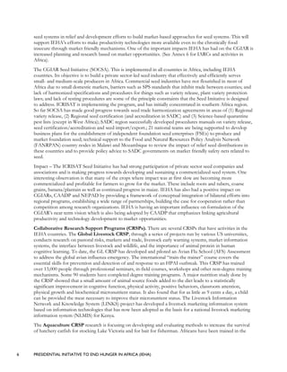 6 PRESIDENTIAL INITIATIVE TO END HUNGER IN AFRICA (IEHA)
seed systems in relief and development efforts to build market-based approaches for seed systems. This will
support IEHA’s efforts to make productivity technologies more available even to the chronically food
insecure through market friendly mechanisms. One of the important impacts IEHA has had on the CGIAR is
increased planning and research based on market opportunities. (See Annex 6 for IARCs and activities in
Africa).
The CGIAR Seed Initiative (SOCSA). This is implemented in all countries in Africa, including IEHA
countries. Its objective is to build a private sector-led seed industry that effectively and efficiently serves
small- and medium-scale producers in Africa. Commercial seed industries have not flourished in most of
Africa due to small domestic markets, barriers such as SPS standards that inhibit trade between counties; and
lack of harmonized specifications and procedures for things such as variety release, plant variety protection
laws; and lack of testing procedures are some of the principle constraints that the Seed Imitative is designed
to address. ICRISAT is implementing the program, and has initially concentrated in southern Africa region.
So far SOCSA has made good progress towards seed trade harmonization agreements in areas of (1) Regional
variety release, (2) Regional seed certification (and accreditation in SADC) and (3) Science-based quarantine
pest lists (except in West Africa); SADC region successfully developed procedures manuals on variety release,
seed certification/accreditation and seed import/export.; 21 national teams are being supported to develop
business plans for the establishment of independent foundation seed enterprises (FSEs) to produce and
market foundation seed; technical support to the Food and Natural Resources Policy Analysis Network
(FANRPAN) country nodes in Malawi and Mozambique to review the impact of relief seed distributions in
these countries and to provide policy advice to SADC governments on market friendly safety nets related to
seed.
Impact – The ICRISAT Seed Initiative has had strong participation of private sector seed companies and
associations and is making progress towards developing and sustaining a commercialized seed system. One
interesting observation is that many of the crops where impact was at first slow are becoming more
commercialized and profitable for farmers to grow for the market. These include roots and tubers, coarse
grains, banana/plantain as well as continued progress in maize. IEHA has also had a positive impact on
CGIARs, CAADP and NEPAD by providing a framework of conceptual integration of bilateral efforts into
regional programs, establishing a wide range of partnerships, building the case for cooperation rather than
competition among research organizations. IEHA is having an important influence on formulation of the
CGIAR’s near term vision which is also being adopted by CAADP that emphasizes linking agricultural
productivity and technology development to market opportunities.
Collaborative Research Support Programs (CRSPs). There are several CRSPs that have activities in the
IEHA countries. The Global Livestock CRSP, through a series of projects run by various US universities,
conducts research on pastoral risks, markets and trade, livestock early warning systems, market information
systems, the interface between livestock and wildlife, and the importance of animal protein in human
cognitive learning. To date, the GL CRSP has developed and piloted an Avian Flu School (AFS) Assessment
to address the global avian influenza emergency. The international “train-the trainer” course covers the
essential skills for prevention and detection of and response to an HPAI outbreak. This CRSP has trained
over 13,000 people through professional seminars, in-field courses, workshops and other non-degree training
mechanisms. Some 90 students have completed degree training programs. A major nutrition study done by
the CRSP showed that a small amount of animal source foods added to the diet leads to a statistically
significant improvement in cognitive function, physical activity, positive behaviors, classroom attention,
physical growth and biochemical micronutrient status. It also found that for as little as 9 cents a day, a child
can be provided the meat necessary to improve their micronutrient status. The Livestock Information
Network and Knowledge System (LINKS) project has developed a livestock marketing information system
based on information technologies that has now been adopted as the basis for a national livestock marketing
information system (NLMIS) for Kenya.
The Aquaculture CRSP research is focusing on developing and evaluating methods to increase the survival
of hatchery catfish for stocking Lake Victoria and for bait for fisherman. Africans have been trained in the
 