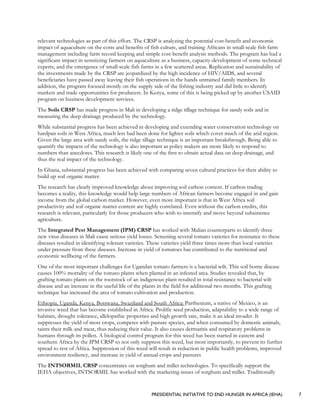 PRESIDENTIAL INITIATIVE TO END HUNGER IN AFRICA (IEHA) 7
relevant technologies as part of this effort. The CRSP is analyzing the potential cost-benefit and economic
impact of aquaculture on the costs and benefits of fish culture, and training Africans in small-scale fish farm
management including farm record keeping and simple cost-benefit analysis methods. The program has had a
significant impact in sensitizing farmers on aquaculture as a business, capacity-development of some technical
experts, and the emergence of small-scale fish farms in a few scattered areas. Replication and sustainability of
the investments made by the CRSP are jeopardized by the high incidence of HIV/AIDS, and several
beneficiaries have passed away leaving their fish operations in the hands untrained family members. In
addition, the program focused mostly on the supply side of the fishing industry and did little to identify
markets and trade opportunities for producers. In Kenya, some of this is being picked up by another USAID
program on business development services.
The Soils CRSP has made progress in Mali in developing a ridge tillage technique for sandy soils and in
measuring the deep drainage produced by the technology.
While substantial progress has been achieved in developing and extending water conservation technology on
hardpan soils in West Africa, much less had been done for lighter soils which cover much of the arid region.
Given the large area with sandy soils, the ridge tillage technique is an important breakthrough. Being able to
quantify the impacts of the technology is also important as policy makers are more likely to respond to
numbers than anecdotes. This research is likely one of the first to obtain actual data on deep drainage, and
thus the real impact of the technology.
In Ghana, substantial progress has been achieved with comparing seven cultural practices for their ability to
build up soil organic matter.
The research has clearly improved knowledge about improving soil carbon content. If carbon trading
becomes a reality, this knowledge would help large numbers of African farmers become engaged in and gain
income from the global carbon market. However, even more important is that in West Africa soil
productivity and soil organic matter content are highly correlated. Even without the carbon credits, this
research is relevant, particularly for those producers who wish to intensify and move beyond subsistence
agriculture.
The Integrated Pest Management (IPM) CRSP has worked with Malian counterparts to identify three
new virus diseases in Mali cause serious yield losses. Screening several tomato varieties for resistance to these
diseases resulted in identifying tolerant varieties. These varieties yield three times more than local varieties
under pressure from these diseases. Increase in yield of tomatoes has contributed to the nutritional and
economic wellbeing of the farmers.
One of the most important challenges for Ugandan tomato farmers is a bacterial wilt. This soil borne disease
causes 100% mortality of the tomato plants when planted in an infested area. Studies revealed that, by
grafting tomato plants on the rootstock of an indigenous plant resulted in total resistance to bacterial wilt
disease and an increase in the useful life of the plants in the field for additional two months. This grafting
technique has increased the area of tomato cultivation and production.
Ethiopia, Uganda, Kenya, Botswana, Swaziland and South Africa: Parthenium, a native of Mexico, is an
invasive weed that has become established in Africa. Prolific seed production, adaptability to a wide range of
habitats, drought tolerance, allelopathic properties and high growth rate, make it an ideal invader. It
suppresses the yield of most crops, competes with pasture species, and when consumed by domestic animals,
taints their milk and meat, thus reducing their value. It also causes dermatitis and respiratory problems in
humans through its pollen. A biological control program for this weed has been started in eastern and
southern Africa by the IPM CRSP to not only suppress this weed, but most importantly, to prevent its further
spread to rest of Africa. Suppression of this weed will result in reduction in public health problems, improved
environment resiliency, and increase in yield of annual crops and pastures
The INTSORMIL CRSP concentrates on sorghum and millet technologies. To specifically support the
IEHA objectives, INTSORMIL has worked with the marketing issues of sorghum and millet. Traditionally
 