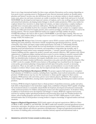 8 PRESIDENTIAL INITIATIVE TO END HUNGER IN AFRICA (IEHA)
there is not a large international market for these crops, and price fluctuations can be extreme depending on
how good or poor a growing season is. During good years, harvests increased, markets are flooded, prices
plummet and farmers’ incomes may also fall because there are no alternate markets to absorb surpluses. In
scarce years, prices rise and many consumers are unable to purchase their staple food, and resort to food aid.
INTSORMIL has developed several improved varieties of sorghum, and is now working with poultry farmers
and animal feed industries, developing market linkages to absorb surplus production. With a new market for
sorghum farmers have incentives to adopt improved varieties, use inputs and produce a surplus, leading to
generally lower consumer prices and more stable prices. This has also resulted in reduced poultry prices
making this a more affordable food for the consumer. INTSORMIL has also worked on a sorghum variety
that can be milled and stored for lengthy periods, and is used for porridges, and others that can be used in the
brewing industry. This has created additional markets for sorghum and helps stabilize the prices.
USAID/Mozambique also had an add-on grant to INTSORMIL to provide degree training. This was very
cost effective, with students taking an average of just over 3 years to complete their degrees, and costing an
average of $36,750/student/year.
Food Security III: Michigan State University supports various IEHA countries under FS III, focusing on 1)
Improving food systems performance. Sub themes include strengthening agricultural productivity, specific
commodity value chains and input/output market performance and trade; 2) Understanding household
income/livelihood dynamics. Topics include the level and distribution of rural assets, collective actions for
financing social and infrastructure investments, and responding to rising prime-age mortality; and 3)
Understanding food security/natural resource management interactions — towards a greener and safer food security.
Capacity-building activities support the project’s research and outreach objectives. MSU partners with African
organizations to implement degree training and short-course/in-service training in research/outreach skills.
The core of FS III deals with productivity, marketing and trade (for access) and determinants of poverty.
MSU has identified policy bottlenecks that impede smallholder access to technologies (fertilizer, seed,
information) and markets (market inefficiencies, transactions costs, price and other market information). Due
to MSU’s work for example, 250,000 cotton farmers in Mozambique have benefited from the changes in
cotton policy; government planning is being improved with input from policy research on increasing
productivity. There are also spill over effects due to policy recommendations on cross border trade for
example in southern Africa’s ;maize trade, that has improved trade flows from surplus to deficit areas.
Program for Food Industry Development (PFID): The project supports field operations to strengthen
food industries in USAID host countries, including fruits/vegetables, meat/seafood and poultry; and natural
products. USAID missions may buy into this mechanism to obtain specific support for their country
programs. PFID partners with universities, private sector industry players and NGOs. The emphasis is on
market linkages for smallholders, meeting market requirements and timing, identifying new markets and new
products.
In Ghana, PFID developed a logistical chain to obtain products of specified consistency, quality and safety;
built skills of all participants in the horticulture supply chain; established a Ghanaian NGO capable of leading
the horticultural industry in sustainable and profitable development; developed and marketed commercially
viable nutritional products for children and pregnant women and other natural products. In Southern Africa,
in addition to horticultural sector development and linkages to market, PFID also supports food security
activities by tracking surplus agricultural production and processing these foods into fortified products for
infants, school feeding programs and home–based care centers for HIV/AIDS patients. It also collects
informal market data on food products crossing borders to improve knowledge of regional markets and food
situations.
Support to Regional Organizations: IEHA funds support sub regional organizations (SROs) in Africa
(CORAF, FARA, ASARECA, and NEPAD). The SROs enable their members (national agricultural research
institutions, universities, the private sector and non-governmental organizations) to work collaboratively to
ensure the rapid, efficient and effective generation and deployment of improved agricultural technologies and
the creation of enabling policy environment to stimulate national, regional and international trade in
 