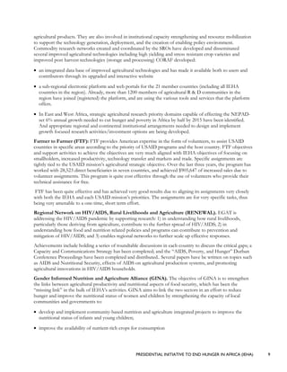 PRESIDENTIAL INITIATIVE TO END HUNGER IN AFRICA (IEHA) 9
agricultural products. They are also involved in institutional capacity strengthening and resource mobilization
to support the technology generation, deployment, and the creation of enabling policy environment.
Commodity research networks created and coordinated by the SROs have developed and disseminated
several improved agricultural technologies including high yielding and stress resistant crop varieties and
improved post harvest technologies (storage and processing) CORAF developed:
• an integrated data base of improved agricultural technologies and has made it available both to users and
contributors through its upgraded and interactive website
• a sub-regional electronic platform and web portals for the 21 member countries (including all IEHA
countries in the region). Already, more than 1200 members of agricultural R & D communities in the
region have joined (registered) the platform, and are using the various tools and services that the platform
offers.
• In East and West Africa, strategic agricultural research priority domains capable of effecting the NEPAD-
set 6% annual growth needed to cut hunger and poverty in Africa by half by 2015 have been identified.
And appropriate regional and continental institutional arrangements needed to design and implement
growth focused research activities/investment options are being developed.
Farmer to Farmer (FTF): FTF provides American expertise in the form of volunteers, to assist USAID
countries in specific areas according to the priority of USAID programs and the host country. FTF objectives
and support activities to achieve the objectives are very much aligned with IEHA objectives of focusing on
smallholders, increased productivity, technology transfer and markets and trade. Specific assignments are
tightly tied to the USAID mission’s agricultural strategic objective. Over the last three years, the program has
worked with 28,523 direct beneficiaries in seven countries, and achieved $905,647 of increased sales due to
volunteer assignments. This program is quite cost effective through the use of volunteers who provide their
technical assistance for free.
FTF has been quite effective and has achieved very good results due to aligning its assignments very closely
with both the IEHA and each USAID mission’s priorities. The assignments are for very specific tasks, thus
being very amenable to a one-time, short term effort.
Regional Network on HIV/AIDS, Rural Livelihoods and Agriculture (RENEWAL). EGAT is
addressing the HIV/AIDS pandemic by supporting research: 1) in understanding how rural livelihoods,
particularly those deriving from agriculture, contribute to the further spread of HIV/AIDS; 2) in
understanding how food and nutrition related policies and programs can contribute to prevention and
mitigation of HIV/AIDS; and 3) enables regional networks to further scale up effective responses.
Achievements include holding a series of roundtable discussions in each country to discuss the critical gaps; a
Capacity and Communications Strategy has been completed; and the “AIDS, Poverty, and Hunger” Durban
Conference Proceedings have been completed and distributed.. Several papers have be written on topics such
as AIDS and Nutritional Security, effects of AIDS on agricultural production systems, and promoting
agricultural innovations in HIV/AIDS households.
Gender Informed Nutrition and Agriculture Alliance (GINA). The objective of GINA is to strengthen
the links between agricultural productivity and nutritional aspects of food security, which has been the
“missing link” in the bulk of IEHA’s activities. GINA aims to link the two sectors in an effort to reduce
hunger and improve the nutritional status of women and children by strengthening the capacity of local
communities and governments to:
• develop and implement community-based nutrition and agriculture integrated projects to improve the
nutritional status of infants and young children;
• improve the availability of nutrient-rich crops for consumption
 