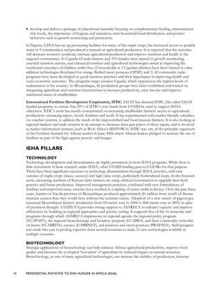 10 PRESIDENTIAL INITIATIVE TO END HUNGER IN AFRICA (IEHA)
• develop and deliver a package of educational materials focusing on complementary feeding, micronutrient
rich foods, the importance of hygiene and sanitation, intra-household food distribution, and positive
behaviors such as growth monitoring and promotion.
In Nigeria, GINA has set up processing facilities for many of the staple crops; has increased access to potable
water in 9 communities; and produced a manual on agricultural production. It is expected that the activities
will decrease women’s workload, increase agricultural production and improve nutrition and health in the
targeted communities. In Uganda 62 male farmers and 333 females were trained in growth monitoring,
essential nutrition actions, and enhanced nutrition and agricultural technologies aimed at improving the
nutritional outcomes of children under five; 2) households in 3 Ugandan districts have been trained in value
addition technologies developed for orange fleshed sweet potatoes (OFSP); and 3) 42 community radio
programs have been developed on good nutrition practices and their importance in improving health and
socio-economic outcomes. The programs target western Uganda, which experiences the highest levels of
malnutrition in the country. In Mozambique, 42 production groups have been established and trained on
integrating agriculture and nutrition interventions to increase productivity, raise income and improve
nutritional status of smallholders.
International Fertilizer Development Corporation, IFDC. EGAT has directed IFDC, like other EGAT
funded programs, to ensure that 25% of IFDC’s core funds from USAID be used to support IEHA
objectives. IFDC’s work has mostly concentrated on increasing smallholder farmers’ access to agricultural
productivity enhancing inputs, mostly fertilizer and seeds. It has experimented with market friendly subsidies,
via voucher systems, to address the needs of the impoverished and food insecure farmers. It is also looking at
regional markets and trade systems in an attempt to decrease farm gate prices of these inputs, and is involved
in market information systems (such as West Africa’s MISTOWA). IFDC was one of the principle organizers
of the Fertilizer Summit for African leaders in June 2006 where African leaders pledged to increase the use of
fertilizer as part of the fight against poverty and hunger.
IEHA PILLARS
TECHNOLOGY
Technology development and dissemination are highly prominent in most IEHA programs. While there is
little investment in basic research under IEHA, other USAID funding goes to CGIARs for that purpose.
There have been significant successes in technology dissemination through IEHA activities, with new
varieties of staple crops (maize, cassava) and high value crops, particularly horticultural crops. In the livestock
arena, increasing numbers of Kenyan dairy farmers are using artificial insemination to upgrade their herd
genetics and future production. Improved management practices, combined with new formulations of
fertilizer and improved maize varieties have resulted in a tripling of maize yields in Kenya. Over the past three
years, farmers in Nacala province in Mozambique produced approximately $1 million more worth of disease
resistant cassava than they would have without the resistant variety. Adoption of a new variety of pigeon pea
increased Mozambican farmers’ production from 94 metric tons in 2004 to 868 metric tons in 2005, in spite
of persistent drought. USAID/EA provides strong support to ASARECA to enhance capacity and improve
efficiencies by building on regional approaches and priority setting. It supports five of the 16 networks and
programs through which ASARECA implements its regional agenda: the regional policy program
(ECAPAPA), the regional biotechnology and biosafety program (ECABIO), and three commodity networks
on beans (ECABREN), cassava (EARRNET), and potatoes and sweet potatoes (PRAPACE). Solid progress
was made this year in pooling expertise from several countries to make 11 new technologies available in
multiple countries.
BIOTECHNOLOGY
Strategic applications of biotechnology can help enhance African agricultural productivity, improve food
quality and decrease the ecological ‘foot print’ of agriculture by reduced impact on natural resources.
Biotechnology, as one of many agricultural technologies, can increase the stability of production; decrease
 