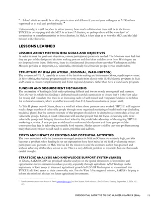 PRESIDENTIAL INITIATIVE TO END HUNGER IN AFRICA (IEHA) 15
“…I don’t think we would be at this point in time with Ghana if you and your colleagues at AID had not
supported us so well and professionally.”8
Unfortunately, it is still not clear in either country how much collaboration there will be in the future.
TIPCEE is overlapping with the MCA in at least 17 districts, so perhaps there will be some level of
cooperation or complementarities in those districts. In Mali, it is less clear as to how the MCA and the Mali
mission will collaborate.
LESSONS LEARNED
LESSONS ABOUT MEETING IEHA GOALS AND OBJECTIVES
In order to meet the goals and objectives, a more participatory process is needed. The Missions must feel that
they are part of the design and decision making process and that ideas and directives from Washington are
not imposed upon them. Otherwise, there is a fundamental disconnect between what Washington and the
Missions perceive as important, i.e., vulnerable, chronically food insecure people versus smallholders.
STRUCTURE OF IEHA (BILATERAL, REGIONAL, WASHINGTON)
The structure of IEHA, certainly in terms of the decision making and information flows, needs improvement.
In West Africa, the regional program needs to work much more closely with IEHA bilateral programs in Mali
and Ghana to ensure complementarity and foster regional dynamics, rather than have a stand-alone program.
FUNDING AND DISBURSEMENT MECHANISMS
The uncertainty of funding in Mali makes planning difficult and lowers morale among staff and partners.
Also, the way in which this funding is disbursed needs careful examination to ensure that it is the best value
for money and considers that there is an increasing cadre of well trained and competent Malians to mobilize
for technical assistance, which would be less costly than U.S. based consultants or project staff.
As Title II phases out of Ghana, there is a void left where those partners once worked. TIPCEE will begin to
reach a larger number of vulnerable people through more organized marketing of traditional crops (including
medicinal plants) but the current structure of that program should not be altered to accommodate a focus on
vulnerable groups. Rather, it could collaborate with another project that did focus on working with more
vulnerable groups and bringing them to a level whereby they could take advantage of the ongoing TIPCEE
marketing activities. A new project would need to understand the dynamics of these groups and the
constraints they face in achieving sustainable food security. Market access could be only one problem among
many that a new project would need to assess, prioritize and address.
COSTS AND IMPACT OF EXISTING AND POTENTIAL ACTIVITIES
The costs associated with the contractor-managed projects in Mali and Ghana are relatively high, and this
becomes a problem when funding is cut yet expectations have been raised at the field level among project
participants and partners. In Mali, this has led the mission to end the contracts earlier than planned and
without achieving all that they set out to do. This is a very difficult problem to reconcile, but one that needs
careful thought.
STRATEGIC ANALYSIS AND KNOWLEDGE SUPPORT SYSTEM (SAKSS)
In Ghana, SAKSS/GSSP has provided valuable analysis on the spatial dimensions of constraints and
opportunities for investments to reduce poverty, especially through agriculture. GSSP findings on the
importance of food crops to increased agricultural growth led USAID Washington to recommend that
TIPCEE add food crops to their commodity mix. For the West Africa regional mission, SAKSS is helping to
inform the mission’s choices on future agricultural investments.
8
Email communication from Kristin R. Penn (pennkr@mcc.gov) to Ron Stryker, IEHA advisor, USAID Ghana, Tuesday, September 5, 2006, 1:52
pm.
 