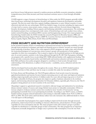 PRESIDENTIAL INITIATIVE TO END HUNGER IN AFRICA (IEHA) 11
post-harvest losses; help growers respond to markets; promote profitable economic enterprises; stimulate
competitiveness; boost farm incomes; and foster increased consumer access to food through affordable
prices.
USAID supports a range of projects in biotechnology in Africa under the IEHA program, generally within
three broad areas: technology development; biosafety and regulatory framework development; and public
outreach. The first two areas often have capacity building components to assist African countries to more
effectively deal with the new technologies. IEHA has funded a range of activities including the improvement
of crops (such as cassava, sweet potato, maize, cowpea, tomato, and rice), livestock disease diagnostics,
biosafety development, building African capacity and facilitating stakeholder communication. The technology
development projects have encompassed a wide variety of biotechnology tools such as plant tissue culture,
marker-assisted breeding, recombinant DNA vaccines and bioengineering of crops. Two major programs in
biotechnology funded under the IEHA include the consortia Program for Biosafety Systems (PBS) and
Agricultural Biotechnology Support Project (ABSP II). Countries that have received IEHA funding include
Kenya, Uganda, Nigeria, Mali, Ghana, South Africa and Mozambique.
FOOD SECURITY AND NUTRITION IMPROVEMENT
In the reviewed countries, IEHA is contributing to increased food security by increasing availability of food
through better production techniques and improved financial access as farmers’ incomes are raised through
better marketing of produce. Many of the crops targeted in IEHA programs are staple crops, and in Kenya,
the horticultural program in Coast province assists women’s groups with production of home garden
vegetables for their own consumption. This is aimed to improve the household nutrition in this high poverty
area. In several countries, nutrition is also being addressed through the PL-480 Title II programs, including
one program with a specific focus on providing HIV/AIDS-affected families with supplemental feeding. Title
II also provides community-based mother and child health and nutrition education and clean water programs.
Both Mali and Kenya have policy programs designed to contribute to food security through better
understanding of the dimensions, or pillars of food security – availability, access, utilization and also risk
assessment.
Mali has developed food security plans throughout the country. There are no IEHA-funded nutrition
education activities in Mali, and there may be scope to consider this under the next phase of IEHA.
In Ghana, Kenya and Mozambique, the Title II Program addresses food security issues by increasing
agricultural production and income for poor farmers; increasing access to safe water and improved sanitation
facilities; improving health and nutrition of children under-five years old; and improving access to food for
the highly vulnerable; In Ghana, the program also improves quality of primary education in the northern
regions, and increasing educational opportunities for Ghanaian children, especially girls. However, the Title II
program is being phased out in most countries in the near future.
Mozambique’s support to agricultural research is intended to alleviate hunger and malnutrition by introducing
disease resistant varieties of cassava and orange-fleshed sweet potato in vulnerable communities. Efforts to
increase adoption of disease resistant cassava have resulted in more ‘months of food security’ among
participating households than in non-participating households. According to one NGO’s survey, an IEHA-
funded nutrition program reduced malnutrition and stunting in vulnerable children from 59.2% in 2002 to
48.5% in 2006. The food variety and food dietary indices have also increased. (See additional details in Annex
3 for full report on Mozambique).
Kenya’s commodity-based programs have aspects leading to improved food security through increased
productivity, improved post harvest handling (to decrease aflatoxicosis), and production of home garden
vegetables for own consumption and sale. The maize program works with women’s groups to produce
vegetable for distribution to vulnerable groups in their communities. The dairy program has an important
component (eventually dropped due to budget cuts) to promote milk consumption. Even the tree fruits
 