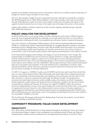 12 PRESIDENTIAL INITIATIVE TO END HUNGER IN AFRICA (IEHA)
program assists families in improving incomes and nutrition, and can be an excellent cushion during times of
drought (see Annex 2 report on Kenya for case study).
The East Africa program is highly focused on regional food security, although not specifically on nutrition.
The RATES program has its “Maize Without Borders” activity that smoothes maize trade around Africa
through facilitating maize market movements from surplus to deficit areas throughout the region. It also
supports research networks that cover many of the staple crops in the region that are key to food security.
Southern Africa includes a nutrition component in their activities targeting vulnerable groups, especially
HIV/AIDS affected persons.
POLICY ANALYSIS FOR DEVELOPMENT
In Mali and Ghana there is an on-going analysis of policies affecting the achievement of IEHA objectives
across the areas of agricultural production, marketing, cross border trader, bio-safety, etc. Great effort is
being allocated to facilitating the draft of new legislation that will reduce barriers to greater development.
One of the objectives of Mozambique’s IEHA program with the National Agricultural Research Institute
(IIAM) is to accelerate the uptake of identified technologies by strengthening policy institutions and market
information services. Michigan State University works with the IIAM’s Socio Economic Unit to develop a
system of prioritizing research and technologies. In the policy arena however, the unit has not been as
successful due to lack of demand for policy analysis and it requires personal initiative of the officers involved.
In the Kenyan IEHA program, policy dialogue and change cuts across all elements of the strategy. The
program builds on USAID’s long term investment in Tegemeo Institute to conduct agricultural policy
research and dissemination. Tegemeo conducts surveys and analyses on issues affecting productivity,
marketing and food security of the rural (farming) population. The research is disseminated to government,
donors, private sector, farmers and other stakeholders. Major progress has been made in policies affecting the
dairy sector (recognition and acceptance of the large informal sector, and legalization of private sector
artificial inseminators) and the seed sector, giving more incentives and roles to the private sector. There is
also movement on passage of a biosafety framework.
USAID/EA’s support to ASARECA’s policy arm, ECAPAPA and the East and Central Africa Trade Hub
focus on various harmonization efforts. These deal mainly with trade within Africa, transport and customs
clearance streamlining, and harmonized policies and regulations for biotechnology and seed trade. For the
latter, the goal is to open up a regional seed market large and efficient enough to encourage private
investment and make improved varieties widely available at prices that farmers can afford. A pragmatic,
iterative approach to policy analysis and change has led to real progress, notably in the three East African
countries Kenya, Uganda, and Tanzania. The mission also supports COMESA, which often becomes
involved in implementation of many of the agreed changes due to their link with African trade. A consortium
of organizations has been formed to work on harmonization across countries of biosafety regulations. A
regional approach will harmonize uncoordinated national systems for regulating genetically modified crops,
which will help prevent new trade barriers, assist in the targeting of technologies and resolve issues related to
the acceptability of GMOs in food aid.
The Food Security III program, implemented by Michigan State University, has worked in several African
countries, including several IEHA countries.
COMMODITY PROGRAMS: VALUE CHAIN DEVELOPMENT
PRODUCTIVITY
West Africa, Ghana and Mali: Productivity is being enhanced through the introduction of new seed varieties,
soil enhancing techniques, irrigation, water management, new planting materials (Ghana) and improved
cultural practices. Improvements in productivity are well appreciated by producers. In the West Africa
 