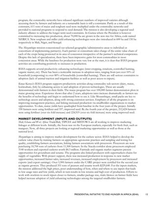 PRESIDENTIAL INITIATIVE TO END HUNGER IN AFRICA (IEHA) 13
program, the commodity networks have released significant numbers of improved varieties although
accessing them by farmers and industry on a sustainable basis is still a constraint. Partly as a result of this
constraint, 611 tons of maize and sorghum seed were multiplied under the commodity networks and
provided to national programs to respond to seed demand. The mission is also developing a regional seed
industry alliance to address the longer-term seed constraints. In Guinea where the President is however
committed to increasing rice production, about 70,000 ha are grown in the new rice for Africa, code named
NERICA. New sorghum and millet yield enhancing technologies were also introduced in 600 ha and 150 ha
respectively in Mali, Niger, and Senegal.
The Mozambique mission concessioned out selected geographic/administrative areas to individual or
consortium of implementing partner(s). Each partner or consortium takes charge of the entire value chain of
each of the crops being promoted in its area of concession irrespective of the partner’s technical competence.
Despite this lack of specialization, there have been impressive gains for most commodities in most
concession areas. While the baselines for production were very low at the start, it is clear that IEHA program
activities are contributing positively to increases in production.
IEHA supports several productivity enhancing technologies (inter-cropping, rotations, controlled burning,
organic matter, etc). There has been a noticeable increase in adoption rates, ranging from just over 10% of
household (composting) to over 80% of households (controlled burning). There are still serious constraints to
adoption (lack of animal traction and irrigation facilities as well as poor access to inputs).
Kenya: Kenya’s IEHA program supports productivity activities along commodity sub-sectors (dairy, maize,
horticulture, fish) by enhancing access to and adoption of proven technologies. These are usually
demonstrated with farmers in their fields. The maize program has over 100,000 farmer demonstration plots in
maize growing areas. Experience shows that after 2 years, adoptions rates increase dramatically as farmers see
the benefits of technology and begin to understand how to use it. Like Mozambique, small packs are key to
technology access and adoption, along with strong extension services. Emphasis of all the programs is on
improving management practices, and linking increased production via smallholder organizations to market
opportunities. To date, maize yields have quadrupled from baseline in the four years of the project. Initially
330 farmers were using fertilizer and 337, improved seed. By the fourth year of the project, 212,424 farmers
were using fertilizer (over six-fold increase) and 224,919 (over six-fold increase) were using improved seed.
MARKET DEVELOPMENT (INPUTS AND OUTPUTS)
Mali, Ghana and West Africa: TradeMali, TIPCEE and MISTOWA are all working to improve marketing
linkages at different levels. Initially, the focus was on the European markets, especially for fresh fruit, such as
mangoes. Now, all three projects are looking at regional marketing opportunities as well as those at the
national level.
Mozambique is aiming to improve market development for the cashew sector. IEHA helped to develop the
cashew value chain by training farmers on appropriate agronomic practices and sampling and testing for
quality, establishing farmers associations, linking farmers associations with processors. Processors are now
purchasing 10,700 tons of cashews from 11,500 farmers. In the Nacala corridor alone processors employed
3140 workers and exported cashews worth $4.3 million. Fairtrade and organic market segments present
opportunities for groundnuts and sesame. The programs also linked producers with supermarkets chains for
supply of vegetables. With project support, there was increased production in response to new market
opportunities, increased farmer sales, increased revenues, increased employment by processors and increased
exports (and export earnings). Over 1,900 farmers under the CARE project were certified for the second year
as organic growers. They produced 351 tons of peanuts and sesame worth $229,640. For the inputs markets,
the mission addressed the high prices, poor understanding of how, when and where to use inputs that leads
to low usage rates and low yields, which in turn results in low returns and high cost of production. Efforts to
work with stockists to stock inputs closer to farmers, smaller package size, trials/demos on farmer fields have
helped increase adoption of yield enhancing technologies among the targeted smallholder farmers.
 