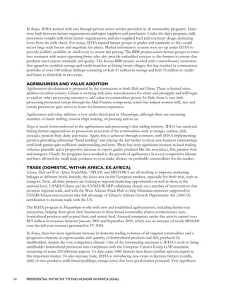 14 PRESIDENTIAL INITIATIVE TO END HUNGER IN AFRICA (IEHA)
In Kenya, IEHA worked with and through private sector service providers in all commodity programs. Links
were built between farmer organizations and input suppliers and purchasers. Under the dairy program, milk
processors bought milk from farmer organizations, and also supplied feed and veterinary drugs, deducting
costs from the milk check. For maize, IEHA trained farmer groups in grades and standards so they could
access large scale buyers and negotiate fair prices. Market information systems were set up under IEHA to
provide publicly available (at small cost) to ensure fair pricing. The BDS project assists farmer groups to enter
into contracts with major exporting firms, who also provide embedded services to the farmers to ensure that
products meet export standards and quality. The Kenya BDS project worked with a microfinance institution
that agreed to establish savings and credit branches at fishing beach villages; this has resulted in a transaction
portfolio of over 100 million shillings consisting of Ksh 47 million in savings and Ksh 55 million in credits
and loans to fisherfolk in two years.
AGRIBUSINESS AND VALUE ADDITION
Agribusiness development is promoted by the contractors in both Mali and Ghana. There is limited value
addition in either country. Ghana is working with juice manufacturers for citrus and pineapple and will begin
to explore other processing activities to add value to commodities grown. In Mali, there is very little
processing promoted except through the Mali Finance component, which has helped women milk, rice and
cereals processors gain access to loans for business expansion.
Agribusiness and value addition is very under-developed in Mozambique, although there are increasing
numbers of maize milling, cassava chips making, oil pressing and so on.
Kenya is much better endowed in the agribusiness and processing/value adding industry. IEHA has catalyzed
linking farmer organizations to processors in several of the commodities such as mango, cashew, chili,
avocado, passion fruit, dairy and maize. Again, this is achieved through contracts, with IEHA implementing
partners providing substantial “hand holding” and playing the fair broker in these new business relationships
until both parties gain sufficient understanding and trust. There has been significant increase in local trading
volumes generally and a progressive increase in export quality products like the avocadoes, fish, passion fruit
and mangoes. Clearly the programs have resulted in the growth of agribusiness in a very competitive climate
and have allowed the small scale producer to even make choices on profitable commodities for the market.
TRADE (DOMESTIC, WITHIN AFRICA, EX-AFRICA)
Ghana, Mali and West Africa: TradeMali, TIPCEE and MISTOWA are all working to improve marketing
linkages at different levels. Initially, the focus was on the European markets, especially for fresh fruit, such as
mangoes. Now, all three projects are looking at regional marketing opportunities as well as those at the
national level. USAID/Ghana and the USAID/WARP collaborate closely on a number of interventions that
promote regional trade, and with the West African Trade Hub to help Ghanaian exporters supported by
USAID/Ghana interventions take full advantage of Ghana’s African Growth Opportunity Act (AGOA)
certification to increase trade with the US.
The IEHA program in Mozambique works with new and established agribusinesses, including farmer-run
enterprises, helping them grow their businesses in three broad commodity chains: confectionary nuts,
horticultural products and tropical fruit; and animal feed. Assisted-enterprises under this activity earned over
$8.9 million in revenues between January 2005 and September 2005, which was an increase of nearly $800,000
over the full-year revenues generated in FY 2004.
In Kenya, there has been significant increase in domestic trading volumes of all targeted commodities and a
progressive increase in export quality and quantity of horticultural products and fish, produced by
smallholders, despite the very competitive climate. One of the outstanding successes is IEHA’s work to bring
smallholder horticultural producers into compliance with the European Union’s Eurep-GAP standards,
consisting of some 210 different aspects. To date some 1000 farmers have been certified and can export to
this important market. To also increase trade, IEHA is introducing new crops to Kenyan farmers (vanilla,
chili) or new products (milk-based puddings, mango juice) that have good market potential. Very significant
 