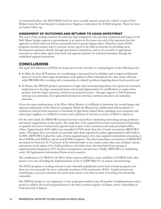 16 PRESIDENTIAL INITIATIVE TO END HUNGER IN AFRICA (IEHA)
As mentioned above, the Mali SAKSS work has never actually started, except for a trip by a team of five
Malians from the Food Security Commission to Nigeria to learn about the SAKSS program. There has been
no further follow up.
ASSESSMENT OF OUTCOMES AND RETURNS TO USAID INVESTMENT
The costs of the existing contracts are relatively high compared to the activities conducted and impact in the
field. Direct budget support to governments is an option at the lower cost end of the spectrum, but this
approach is full of risks and will not necessarily lead to greater impact either. Therefore, future IEHA
programs should examine ways to increase money spent in the field on activities by providing more
development assistance directly through government institutions, such as for research or agricultural
extension as well as draw upon more local and regional expertise for technical assistance through the
established regional institutions.
CONCLUSIONS
The goals and objectives of IEHA are being met in both countries to varying degrees in the following ways:
• In Mali, the three SO9 projects are contributing to increased food availability and to improved financial
access to food for their target beneficiaries, with spillover effects throughout the value chains affected,
while PROMISAM is working with communities to identify problems impeding better food security; and
• In Ghana, the TIPCEE project’s promotion of high value horticultural products for export, has increased
employment in the large commercial farms and created opportunities for smallholders to market their
produce with the larger exporters, which has increased revenues – through support to Title II partners
carrying out community level agricultural production activities, nutrition education and sanitation
measures.
Given the many small projects of the West Africa Mission, it is difficult to determine the overall impact and
regional implications of the Mission’s programs. While the Mission has collaborated with hundreds of
institutions and provided assistance to hundreds of agriculture-related firms, including seed companies and
other input suppliers, it is difficult to assess such a plethora of activities in terms of IEHA’s objectives.
On the other hand, the MISTOWA project has been successful in facilitating networking among producers
and traders organizations in the region. The trade fairs it has organized have been instrumental in beginning
to quantify the level of formal intra-regional trade as part of the enormous total trade potential in West
Africa. Approximately $169 million was recorded in FY06 alone from the 13 trade associations MISTOWA
tracks. This figure does not include the periodic trade deals reported by traders approximated at $25 million.
In 2005, MISTOWA tracked the value of intra-regional export of its nine targeted commodities amounting to
about $380M, with $26M in exports and $354M in imports. The direct beneficiary associations of MISTOWA
accounted for between 25–75 percent of the informal trade in rice, maize, cattle, shea nuts, fertilizer, onions,
and cassava in the region. Over 9,400 producers and traders have also benefited from training in
organizational management, ICT, business management, and advocacy. Finally, MISTOWA is establishing
some 128 Agribusiness Information Points in ten countries.
The certification of CORAF by the West Africa mission will lead to more credibility of CORAF with other
donors in its role of leading the implementation of the CAADP Pillar IV on science and technology.
The IEHA program is working with poor and vulnerable populations across both country programs, but
these are not necessarily the most vulnerable members of the community. IEHA- funded activities are
contributing to poverty reduction but much more needs to be done in terms of reaching the chronically
vulnerable.
The TIPCEE project is very impressive. It has made great strides in just 20 months of implementation and is
poised to address the food crop production in the three northern regions of Ghana, where vulnerability to
food insecurity is highest.
 