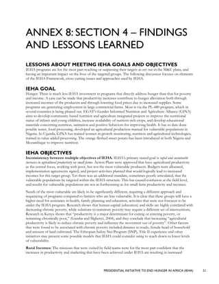 PRESIDENTIAL INITIATIVE TO END HUNGER IN AFRICA (IEHA) 21
ANNEX 8: SECTION 4 – FINDINGS
AND LESSONS LEARNED
LESSONS ABOUT MEETING IEHA GOALS AND OBJECTIVES
IEHA programs are for the most part reaching or surpassing their targets as set out in the M&E plans, and
having an important impact on the lives of the targeted groups. The following discussion focuses on elements
of the IEHA Framework, cross cutting issues and approaches used by IEHA.
IEHA GOAL
Hunger: There is much less IEHA investment in programs that directly address hunger than that for poverty
and income. A case can be made that productivity increases contribute to hunger alleviation both through
increased incomes of the producers and through lowering food prices due to increased supplies. Some
programs are generating employment in large commercial farms. Most is via the PL-480 program, which in
several countries is being phased out. EGAT’s Gender Informed Nutrition and Agriculture Alliance (GINA)
aims to develop community-based nutrition and agriculture integrated projects to improve the nutritional
status of infants and young children, increase availability of nutrient-rich crops, and develop educational
materials concerning nutrition, sanitation and positive behaviors for improving health. It has to date done
potable water, food processing, developed an agricultural production manual for vulnerable populations in
Nigeria. In Uganda, GINA has trained women in growth monitoring, nutrition and agricultural technologies;
trained in value added processing. The orange fleshed sweet potato has been introduced in both Nigeria and
Mozambique to improve nutrition.
IEHA OBJECTIVES
Inconsistency between multiple objectives of IEHA. IEHA’s primary stated goal is rapid and sustainable
increases in agricultural productivity on small farms. Action Plans were approved that have agricultural productivity
as the central focus, working with poor, but not the most vulnerable producers. Budgets were allocated,
implementation agreements signed, and project activities planned that would logically lead to increased
incomes for this target group. Yet there was an additional mandate, sometimes poorly articulated, that the
vulnerable populations be targeted within the IEHA structure. This has caused confusion at the field level,
and results for vulnerable populations are not as forthcoming as for small farm productivity and incomes.
Needs of the most vulnerable are likely to be significantly different, requiring a different approach and
sequencing of programs compared to farmers who are less vulnerable. It is clear that these groups will have a
higher need for assistance in health, family planning and education, activities that were not foreseen to be
under the IEHA program. Research shows that human capital (education) and skills are highly correlated with
decreasing chronic poverty, while solutions to transitory poverty may require a different set of interventions.
Research in Kenya shows that “productivity is a major determinant for exiting or entering poverty, or
remaining chronically poor,” (Gamba and Mghenyi, 2004), and they conclude that increasing “agricultural
productivity is likely to reduce chronic poverty and influence the movement out of poverty”. Other factors
that were found to be associated with chronic poverty included distance to roads, female head of household
and amount of land cultivated. The Ethiopian Safety Net Program (SNP), Title II experience and other
initiatives may present some possible models that IEHA could consider using to reach down to lower levels
of vulnerability.
Rural Incomes: The missions that were visited by field teams were for the most part confident that the
increases in productivity and marketing that have been achieved under IEHA are resulting in increased
 