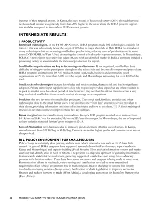 22 PRESIDENTIAL INITIATIVE TO END HUNGER IN AFRICA (IEHA)
incomes of their targeted groups. In Kenya, the latest round of household surveys (2004) showed that total
net household income was generally more than 20% higher in the areas where the IEHA projects support
was available compared to areas where IEHA was not present.
INTERMEDIATE RESULTS
1 PRODUCTIVITY
Improved technologies. In the FY 05 OPIN report, IEHA programs made 502 technologies available for
transfer; this was substantially below the target of 969 due to major shortfalls in Mali. IEHA has introduced
many technologies that are increasing smallholders productivity, reducing costs of production and in some
cases (INTSORMIL in West Africa) decreasing the cost of a food staple crop to consumers. In Mozambique,
ICRISAT’s new pigeon pea variety has taken off, and with an identified market in India, a company installed a
processing facility to accommodate the increased production for export.
Smallholder organizations are key to increasing rural incomes. If not organized, smallholders have
difficulty in being pro-active participants throughout the value chain and become dis-empowered price takers.
IEHA programs assisted some 10, 450 producer, water user, trade, business and community based
organizations in FY 05, more than 5,400 over the target, and Mozambique accounting for over 4,000 of the
total.
Small packs of technologies increase knowledge and understanding, decrease risk and lead to significant
adoption. Private sector input suppliers have a key role to play in providing inputs but are often reluctant to
re-pack to smaller sizes. In a short period of time however, they see that this allows them to access a very
large market of smallholder farmers and a market advantage over competitors.
Stockists play two key roles for smallholder producers. They stock seed, fertilizer, pesticide and other
technologies close to the small farmer users. They also become “front line” extension service providers to
their clients, providing information on choice of technologies and how to use them. IEHA funds training of
stockists in several countries to improve these two key services.
Gross margins have increased in many commodities. Kenya’s BDS program resulted in an increase from
$4.14/tree to $9.44/tree for avocados; $5/tree to $15/tree for mangos. In Mozambique, the use of improved
cashew varieties increased farmers’ gross margin to $24.8.
Cots of Production have decreased due to increased yields and more effective uses of inputs. In Kenya,
costs decreased from $12.88/bag to $8.16/bag. Farmers can realize higher profits and consumers can access
cheaper food.
IR 2. POLICY ENVIRONMENT FOR SMALLHOLDERS
Policy change is a relatively slow process, and one over which external actors such as IEHA have little
control. In general, IEHA programs have supported research (household level surveys, topical studies in
Kenya and Mozambique) and capacity building (Food Security III on market information systems and market
analyses) that identify areas in need of reform. The process is a step wise approach of gathering information
from research, stakeholder consultations, garnering support of stakeholders and using this as advocacy
pressure with decision makers. There have been some successes, and progress is being made in many areas.
Harmonization efforts in seed trade, variety testing and certification have led to more streamlined
requirements (East Africa); government role in marketing and trade is changing to become less directly
involved in marketing activities (Kenya maize); facilitation of draft legislation to improve access to
finance and reduce barriers to trade (West Africa).; developing consensus on biosafety frameworks
(East Africa).
 