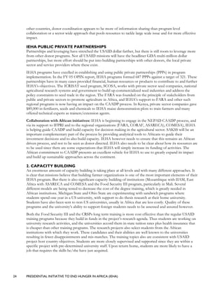 24 PRESIDENTIAL INITIATIVE TO END HUNGER IN AFRICA (IEHA)
other countries, donor coordination appears to be more of information sharing than program level
collaboration or a sector wide approach that pools resources to tackle large scale issue and for more effective
impact.
IEHA PUBLIC PRIVATE PARTNERSHIPS
Partnerships and leveraging have stretched the USAID dollar farther, but there is still room to leverage more
from other donor programs. Not all USAID missions will have the headliner GDA multi-million dollar
partnerships, but more effort should be put into building partnerships with other donors, the local private
sector and service providers where these exist.
IEHA programs have excelled in establishing and using public private partnerships (PPPs) in program
implementation. In the FY 05 OPIN report, IEHA programs formed 687 PPPs against a target of 321. These
partnerships have in many cases provided financial, human resources or products to contribute to and further
IEHA’s objectives. The ICRISAT seed program, SCOSA, works with private sector seed companies, national
agricultural research systems and government to build up commercialized seed industries and address the
policy constraints to seed trade in the region. The FARA was founded on the principle of stakeholders from
public and private sectors to promote agriculture in Africa, and IEHA’s support to FARA and other such
regional programs is now having an impact on the CAADP process. In Kenya, private sector companies gave
$89,000 in fertilizers, seeds and chemicals to IEHA maize demonstration plots to train farmers and many
offered technical experts as trainers/extension agents.
Collaboration with African initiatives: IEHA is beginning to engage in the NEPAD CAADP process, and
via its support to IFPRI and to the regional organizations (FARA, CORAF, ASARECA), COMESA), IEHA
is helping guide CAADP and build capacity for decision making in the agricultural sector. SAKSS will be an
important complementary part of the process by providing analytical tools to Africans to guide their
investment decisions and to also build capacity. IEHA however needs to ensure that this remains an African
driven process, and not to be seen as donor directed. IEHA also needs to be clear about how its resources are
to be used since there are some expectations that IEHA will simply increase its funding of activities. The
African commitment to CAADP presents an excellent vehicle for IEHA to use to greatly expand its impact
and build up sustainable approaches across the continent.
2. CAPACITY BUILDING
An enormous amount of capacity building is taking place at all levels and with many different approaches. It
is clear that missions believe that building farmer organizations is one of the most important elements of their
IEHA program. But there is also significant capacity building of institutions (Mozambique with IIAM, East
Africa with ASARECA and COMESA and the Food Security III program, particularly in Mali. Several
different models are being tested to decrease the cost of the degree training, which is greatly needed in
African institutions. Michigan State and Ohio State are experimenting with sandwich programs where
students spend one year in a US university, with support to do thesis research at their home university.
Students have also been sent to non-US universities, usually in Africa that are less costly. Quality of these
programs and the university’s ability to support foreign students needs to be assessed and assured however.
Both the Food Security III and the CRSPs long term training is more cost effective than the regular USAID
training programs because they build in funds in the project’s research agenda. Thus students are working on
university research activities, and the universities accord them in-state tuition rates plus health insurance that
is cheaper than other training programs. The research projects also select students from the African
institutions with which they work. These candidates and their abilities are well known to the universities
resulting in fewer disappointments and mis-matches. The training topics also are consistent with USAID
project host country objectives. Students are more closely supervised and supported since they are within a
specific project with pre-determined university staff. Upon return home, students are more likely to have a
job that requires the skills he/she have just acquired.
 