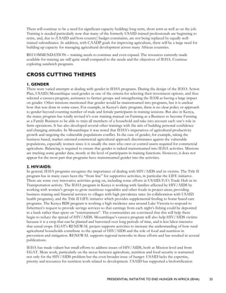 PRESIDENTIAL INITIATIVE TO END HUNGER IN AFRICA (IEHA) 25
There will continue to be a need for significant capacity building: long term, short term as well as on the job.
Training is needed particularly now that many of the formerly USAID trained professionals are beginning to
retire, and, due to (USAID and host country) budget constraints, are not being replaced by equally well-
trained subordinates. In addition, with CAADP goals for improving agriculture, there will be a large need for
building up capacity for managing agricultural development across many African countries.
RECOMMENDATION – training needs to continue and even expand. The resources currently made
available for training are still quite small compared to the needs and the objectives of IEHA. Continue
exploring sandwich programs.
CROSS CUTTING THEMES
1. GENDER
There were varied attempts at dealing with gender in IEHA programs. During the design of the IEHA Action
Plan, USAID/Mozambique used gender as one of the criteria for selecting their investment options, and thus
selected a cassava program, assistance to farmer groups and strengthening the IIAM as having a large impact
on gender. Other missions mentioned that gender would be mainstreamed into programs, but it is unclear
how that was done in some cases. For example, in Kenya’s dairy program, there is no clear policy or approach
to gender beyond counting number of male and female participants in training sessions. But also in Kenya,
the maize program has totally revised it’s core training manual on Farming as a Business to become Farming
as a Family Business to be able to train all members of a household and take into account each one’s role in
farm operations. It has also developed several other trainings with the aim of building personal confidence
and changing attitudes. In Mozambique it was noted that IEHA’s imperatives of agricultural productivity
growth and targeting the vulnerable populations conflict. In the case of gender, for example, taking the
business-based, market oriented commercial agricultural approach discriminates against the vulnerable
populations, especially women since it is usually the men who own or control assets required for commercial
agriculture. Balancing is required to ensure that gender is indeed mainstreamed into IEHA activities. Missions
are tracking some gender data, mostly at the level of participants in training functions. However, it does not
appear for the most part that programs have mainstreamed gender into the activities.
2. HIV/AIDS:
In general, IEHA programs recognize the importance of dealing with HIV/AIDS and its victims. The Title II
program has in many cases been the “front line” for supportive activities, in particular the LIFE initiative.
There are some very innovative activities going on, including some efforts in USAID/EA’s Trade Hub in its
Transportation activity. The IEHA program in Kenya is working with families affected by HIV/AIDS by
working with women’s groups to grow nutritious vegetables and other foods in project areas; providing
business training and financial services to villages with high prevalence rates (in collaboration with USAID
health programs); and the Title II LIFE initiative which provides supplemental feeding to home based care
programs. The Kenya BDS program is working a high incidence area around Lake Victoria to respond to
fishermen’s request to provide savings services so that earnings from each night’s fishing could be deposited
in a bank rather than spent on “entertainment”. The communities are convinced that this will help them
begin to reduce the spread of HIV/AIDS. Mozambique’s cassava program will also help HIV/AIDS victims
because it is a crop that can be planted and harvested over long periods of time, and is less labor intensive
that cereal crops. EGAT’s RENEWAL project supports activities to increase the understanding of how rural
agricultural households contribute to the spread of HIV/AIDS and the role of food and nutrition in
prevention and mitigation. RENEWAL supports regional networks in these efforts and has resulted in several
publications.
IEHA has made valiant but small efforts to address issues of HIV/AIDS, both at Mission level and from
EGAT. More work, particularly on the nexus between agriculture, nutrition and food security is warranted
not only for the HIV/AIDS problem but the even broader issue of hunger. USAID lacks the expertise,
priority and resources for nutrition work related to development. USAID has supported a biofortification
 
