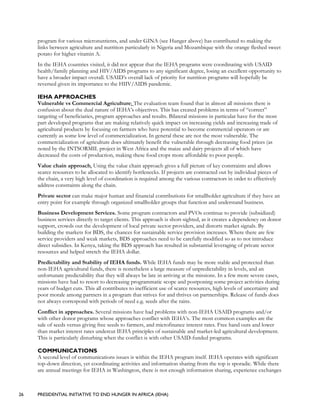 26 PRESIDENTIAL INITIATIVE TO END HUNGER IN AFRICA (IEHA)
program for various micronutrients, and under GINA (see Hunger above) has contributed to making the
links between agriculture and nutrition particularly in Nigeria and Mozambique with the orange fleshed sweet
potato for higher vitamin A.
In the IEHA countries visited, it did not appear that the IEHA programs were coordinating with USAID
health/family planning and HIV/AIDS programs to any significant degree, losing an excellent opportunity to
have a broader impact overall. USAID’s overall lack of priority for nutrition programs will hopefully be
reversed given its importance to the HIIV/AIDS pandemic.
IEHA APPROACHES
Vulnerable vs Commercial Agriculture: The evaluation team found that in almost all missions there is
confusion about the dual nature of IEHA’s objectives. This has created problems in terms of “correct”
targeting of beneficiaries, program approaches and results. Bilateral missions in particular have for the most
part developed programs that are making relatively quick impact on increasing yields and increasing trade of
agricultural products by focusing on farmers who have potential to become commercial operators or are
currently as some low level of commercialization. In general these are not the most vulnerable. The
commercialization of agriculture does ultimately benefit the vulnerable through decreasing food prices (as
noted by the INTSORMIL project in West Africa and the maize and dairy projects all of which have
decreased the costs of production, making these food crops more affordable to poor people.
Value chain approach. Using the value chain approach gives a full picture of key constraints and allows
scarce resources to be allocated to identify bottlenecks. If projects are contracted out by individual pieces of
the chain, a very high level of coordination is required among the various contractors in order to effectively
address constraints along the chain.
Private sector can make major human and financial contributions for smallholder agriculture if they have an
entry point for example through organized smallholder groups that function and understand business.
Business Development Services. Some program contractors and PVOs continue to provide (subsidized)
business services directly to target clients. This approach is short-sighted, as it creates a dependency on donor
support, crowds out the development of local private sector providers, and distorts market signals. By
building the markets for BDS, the chances for sustainable service provision increases. Where there are few
service providers and weak markets, BDS approaches need to be carefully modified so as to not introduce
direct subsidies. In Kenya, taking the BDS approach has resulted in substantial leveraging of private sector
resources and helped stretch the IEHA dollar.
Predictability and Stability of IEHA funds. While IEHA funds may be more stable and protected than
non-IEHA agricultural funds, there is nonetheless a large measure of unpredictability in levels, and an
unfortunate predictability that they will always be late in arriving at the missions. In a few more severe cases,
missions have had to resort to decreasing programmatic scope and postponing some project activities during
years of budget cuts. This all contributes to inefficient use of scarce resources, high levels of uncertainty and
poor morale among partners in a program that strives for and thrives on partnerships. Release of funds does
not always correspond with periods of need e.g. seeds after the rains.
Conflict in approaches. Several missions have had problems with non-IEHA USAID programs and/or
with other donor programs whose approaches conflict with IEHA’s. The most common examples are the
sale of seeds versus giving free seeds to farmers, and microfinance interest rates. Free hand outs and lower
than market interest rates undercut IEHA principles of sustainable and market-led agricultural development.
This is particularly disturbing when the conflict is with other USAID-funded programs.
COMMUNICATIONS
A second level of communications issues is within the IEHA program itself. IEHA operates with significant
top-down direction, yet coordinating activities and information sharing from the top is sporadic. While there
are annual meetings for IEHA in Washington, there is not enough information sharing, experience exchanges
 