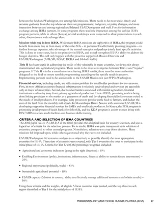 PRESIDENTIAL INITIATIVE TO END HUNGER IN AFRICA (IEHA) 27
between the field and Washington, nor among field missions. There needs to be more clear, timely and
accurate guidance from the top whenever there are programmatic, budgetary, or policy changes, and more
interaction between and among regional and bilateral USAID programs and staff. Fora for information
exchange among IEHA partners. In some programs there was little interaction among the various IEHA
program partners, while in others (Kenya), several workshops were convened to allow presentations to each
other, discuss issues and exchange ideas.
Mission-wide buy in into IEHA. While many IEHA missions are supportive of IEHA, the program could
benefit from more buy in from many of the other SOs – in particular Health/family planning programs – to
further leverage expertise, take advantage of the natural synergies and perhaps jointly fund specific activities.
This is done in some cases, but is not pervasive in IEHA, and would strengthen IEHA’s ability to address the
hunger objective. This will only happen with the proactive support of Mission Directors and
USAID/Washington (AFR/SD, EGAT, DCHA and Global Health).
Title II has been useful in addressing the needs of the vulnerable in many countries, but it was not always
mainstreamed into agricultural programs. There needs to be more convergence between Title II and “regular”
programs. If Title II is to be a contributor to achieving IEHA results, there must be more authorities
delegated to the field to ensure sensible programming according to the specific needs in country.
Implementing partners need to be accountable to the USAID Mission not just FFP in Washington.
Financial services, including credit, are still a major problem for smallholder producers for two reasons.
First, in most African countries financial infrastructure is relatively undeveloped and services are accessible
only in major urban centres. Second, due to uncertainties associated with rainfed agriculture, financial
institutions tend to shy away from primary agricultural production. Under IEHA, promising work is being
done linking producers to the market as a guarantor of credit and developing financial infrastructure suited to
the needs of small producers. For example, dairy processors provide cattle feed to farmers, and deduct the
cost of the feed from the monthly milk check. In Mozambique Banco Nuovo with assistance USAID/M is
developing supportive financial services for SMEs and smallscale producers. In Kenya, the BDS program is
promoting development of beach banks for fisherfolk, and the KDA program is assists women living with
HIV/AIDS to access credit facilities and business skills training.
CRITERIA AND SELECTION OF IEHA COUNTRIES
The 2002 paper on IEHA (AICHA at the time) provides the analytical basis for country selection, and uses a
logical set of criteria for the selection process. To its credit, IEHA was quite transparent in its selection of
countries, compared to other central programs. Nonetheless, selection was a top down decision. Many
missions felt imposed upon, while others questioned why they were not included.
USAID/Washington did extensive analyses to as objectively as possible identify the most appropriate
countries for IEHA. Three tiers of countries were created, with Tier 1 countries the ones to participate in the
initial phase of IEHA. Criteria for Tier 1, with the percentage weighted, included:
• Agricultural and economic indicators (going in the right direction) – 10%
• Enabling Environment (policy, institutions, infrastructure, financial ability to sustain future investments) –
25%
• Regional importance (politically, trade) – 45%
• Sustainable agricultural potential – 10%
• USAID capacity (Mission in country, ability to effectively manage additional resources and obtain results) –
10%
Using these criteria and the weights, all eligible African countries were ranked, and the top three in each
region identified as Tier 1 for the initial phase of IEHA.
 