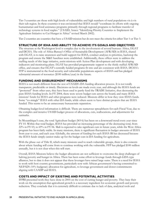 28 PRESIDENTIAL INITIATIVE TO END HUNGER IN AFRICA (IEHA)
Tier 3 countries are those with high levels of vulnerability and high numbers of rural populations vis-à-vis
their sub-region. In these countries it was envisioned that IEHA would “coordinate its efforts with ongoing
humanitarian and food assistance programs primarily through regional programs to facilitate transfer of
technology systems in food staples.” (USAID, Annex “Identifying Priority Countries to Implement the
Agriculture Initiative to Cut Hunger in Africa” revised March 2002).
Tier 2 countries are countries that have a USAID mission but do not meet the criteria for either Tier 1 or Tier 3.
STRUCTURE OF IEHA AND ABILITY TO ACHIEVE ITS GOALS AND OBJECTIVES
The structure at the Washington level is complex due to the involvement of several bureaus: Africa, EGAT
and DCHA. The role of Africa Bureau’s Office of Sustainable Development (AFR/SD) in IEHA, shared
with EGAT, is to raise awareness and build support for IEHA, conduct analyses to prioritize, backstop the
program and ensure the M&E baselines were established. Additionally, these offices were to address the
staffing needs of this large initiative, assist missions with Action Plan development and with developing
indicators and monitoring plans. EGAT has provided programmatic support to the thinly staffed AFR/SD
office, and ensures that EGAT’s centrally funded programs fit into and are consistent with IEHA. DCHA’s
FFP is instrumental in the food security and vulnerable populations aspects of IEHA and has pledged
substantial amount of resources ($100 million/year) in the future.
FUNDING AND DISBURSEMENT MECHANISMS
IEHA is not much different from the rest of USAID’s DA funding allocation process. It is not totally
transparent, predictable or timely. Decisions on levels are made every year, and although the IEHA funds are
“protected” from other uses, they have been used to partly fund the TRADE Initiative, thus decreasing the
pure IEHA funding levels. In FY 2004, there were severe budget cuts across the board, and many IEHA
missions’ funds for IEHA and other programs were reduced. Missions differ in how they view IEHA funds.
Some “co-mingle” IEHA with other DA funds, while others seem to have distinct projects that are IEHA
funded. This seems to be an unnecessary bureaucratic separation.
Obtaining budget level information is difficult. There are numerous spreadsheets for each Fiscal Year, due to
the complex and iterative USAID budget process of allocations, cuts, reallocations, and adjustments for
earmarks.
In Mozambique’s case, the total Agriculture budget (SO 6) has been on a downward trend every year since
FY 03. Within that total budget, IEHA has provided an increasing percentage of the decreasing total, from
22% in FY 03, to 69% in FY 06. Mali is expected to take significant cuts in future years, while the West Africa
program has been fairly stable. In many missions, there is significant fluctuation in budget amounts of IEHA
from year to year, and each year. Globally, the amount of funding for each IEHA IR has decreased because
the IEHA funds simply cannot make up for the budget cuts in DA funding for agriculture.
With the phase out of Title II, which many missions used to reach vulnerable groups, there is also concern
about where funding will come from to continue working with the vulnerable. FFP has pledged $100 million
annually, but it is not clear when this will start.
Overall, IEHA Missions believe the budget allocations are not sufficient to overcome the deep challenges of
halving poverty and hunger in Africa. There has been some effort to leverage funds through GDA-type
alliances, but to date it does not appear that these leverages have raised large sums. There is a need for IEHA
to work with host country governments, particularly now with African government’s having committed to
NEPAD’s 10% budgetary allocation for agriculture, to leverage government and donor commitments
aligning with CAADP and IEHA.
COSTS AND IMPACT OF EXISTING AND POTENTIAL ACTIVITIES
IFPRI presented work they have done in 2005 on the cost of cutting hunger and poverty. They base their
work on the assumption that agricultural growth is a necessary ingredient for economic growth and poverty
reduction. They conclude that it is extremely difficult to estimate due to lack of data, analytical tools and
 