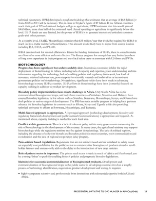 PRESIDENTIAL INITIATIVE TO END HUNGER IN AFRICA (IEHA) 29
technical parameters. IFPRI developed a rough methodology that estimates that an average of $8.8 billion/yr
from 2002 to 2015 will be necessary. This is close to Stryker’s figure of $9 billion. If the African countries
reach their goal of 10% of national budgets will go to agriculture, IFPRI estimates that this would general
$4.6 billion, more than half of the estimated need. Actual spending on agriculture is significantly below this
level. IEHA funds are very limited, but the power of IEHA is to generate interest and articulate common
goals with other partners.
At a country level, USAID/Mozambique estimates that $33 million/year that would be required for IEHA to
reach out to a viable number of beneficiaries. This amount would likely have to come from several sources
including DA, IEHA, and PL 480.
IEHA can also look for internal efficiencies. Given the funding limitations of IEHA, there is a need to make
an effort to be more efficient and cost effective. The Kenya program for example has very limited numbers
of long term expatriates in their program and uses local talent even on contracts with US firms and PVOs.
BIOTECHNOLOGY
Progress has been significant but understandably slow. Numerous constraints inhibit the rapid
deployment of biotechnology in Africa, including lack of capacity and expertise, poor understanding and mis-
information regarding the technology, lack of enabling policies and regulatory framework, low level of
resources, minimal infrastructure, poor support for scientific research and ambivalent or inconsistent
government policies on biotechnology. Nevertheless, significant strides have been made in advancing
biotechnology in many IEHA countries. IEHA efforts in biotechnology have been (correctly) focused on
capacity building in addition to product development.
Biosafety policy implementation faces much challenge in Africa. Only South Africa has so far
commercialized bioengineered crops, and only three countries —Zimbabwe, Mauritius and Malawi - have
enacted biosafety legislation. A few others such as Namibia, Botswana, Mozambique, Kenya, and Ghana have
draft policies at various stages of development. The PBS has made notable progress in helping local partners
advance the biosafety legislation in countries such as Ghana, Kenya and Uganda while also providing
technical assistance to efforts at Botswana, Mozambique, and Tanzania.
Multi-faceted approach is appropriate. A 3-pronged approach (technology development, biosafety and
regulatory framework development and public outreach/communications) is appropriate and required. As
mentioned above, capacity building is needed for each focal area.
Conflict within government. There is a lack of coherent policy within many governments concerning the
role of biotechnology in the development of the country. In many cases, the agricultural ministry may support
biotechnology while the regulatory ministry may be against biotechnology. The lack of political support,
including the absence of coherent biotech and biosafety policies in most countries, poor communication and
coordination and the lack of regional cooperation delay progress.
Non-science based regulations. Regulations that are not science-based and are unrelated to safety issues
are especially cost prohibitive for the public sector to commercialize bioengineered products aimed at small-
holder farmers and unnecessarily adds to the delay in the introduction of new crop varieties.
Role of private sector is important. The private seed sector is weak in much of Africa and if enhanced, can
be a strong ‘driver’ to push for enabling biotech policies and pragmatic biosafety legislations.
Elements for successful commercialization of bioengineered products. Development and
commercialization of bioengineered crops in the public sector in developing countries involves a lengthy
process of technology identification, negotiation, product development and testing. It requires:
• highly competent scientists and professionals from institutions with substantial expertise both in US and
Africa,
 