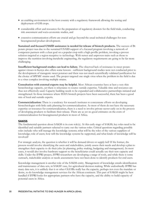 30 PRESIDENTIAL INITIATIVE TO END HUNGER IN AFRICA (IEHA)
• an enabling environment in the host country with a regulatory framework allowing the testing and
deployment of GM crops.
• considerable effort and resources for the preparation of regulatory dossiers for the field trials, conducting
risk assessment and socio-economic studies, and
• extensive communication efforts are crucial and go beyond the usual technical challenges for non-
bioengineered product development.
Sustained and focused USAID assistance is needed for release of biotech products. The success of Bt
potato project was due to the sustained USAID support of a focused program involving a network of
competent partners with a clear goal on a popular crop with a high-profile problem, invoking a proven
solution targeted at a region receptive to technology. With newer and unproven traits such as those to
improve the nutrition involving metabolic engineering, the regulatory requirements are going to be far more
challenging.
Insufficient background studies can lead to failure. The observed lack of resistance in sweet potato
against viruses in Kenya also offers some lessons - sufficient background studies were not conducted prior to
the development of transgenic sweet potatoes and there was not much scientifically-validated justification for
the choice of SPFMV strains used. The project targeted one single virus when the problem in the field is due
to a virus complex involving multiple strains.
Consultation with external experts may be helpful. Most African countries have at best a very thin
biotechnology capacity, yet there is reluctance to source outside expertise. Valuable time and resources are
thus not effectively used. Capacity building needs to be expanded and collaborative partnerships initiated and
strengthened. In those instances where IEHA biotech projects have been successful, there has been a good
mix of local and outside experts.
Commercialization: There is a tendency for research institutes to concentrate efforts on developing
biotechnologies with little early planning for commercialization. As most of them do not have the necessary
expertise or resources for commercialization, there is a need to involve private sector early on in the process
of developing products to facilitate their release. There are as yet no good estimates on the costs of
commercialization for bioengineered products in most of Africa.
SAKSS
The fundamental question about SAKSS is its core role(s). At this early stage of SAKSS, key roles need to be
identified and suitable partners selected to carry out the various roles. Critical questions regarding possible
roles include: who will manage the knowledge systems; what will be the roles of the various suppliers of
knowledge; role of users; how will the knowledge systems be supported, and what kinds of knowledge will be
involved?
For strategic analysis, the question is whether it will be demand driven or supply led? If the former, the
process would involve identifying the users and stakeholders, jointly assess their needs and develop a plan to
strengthen their capacity to do their jobs (in planning, policy making, budgeting and management). In most
cases, it would also involve hardware support so the beneficiaries could actually use their new capacity and
skills. Under the IFPRI project, IFPRI researchers are developing a range of tools, and while there is some
outreach, stakeholder analysis or needs assessments have not been done to identify products for end users.
Knowledge management is another role of the SAKSS entity. Management of knowledge entails identification
and maintenance of data sets, in SAKSS’ case, for agricultural decision making. While undoubtedly IFPRI has
many data sets, it is unlikely that it or other CGIARs really has the capacity, perhaps not even the mandate or
desire, to do knowledge management services for the African continent. This part of SAKSS might be best
handled if IFPRI looks for appropriate partners who have the capacity, and the ability to build capacity of
potential users in Africa.
 