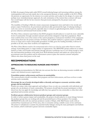 PRESIDENTIAL INITIATIVE TO END HUNGER IN AFRICA (IEHA) 17
In Mali, the progress being made under IEHA toward reducing hunger and increasing resiliency among the
rural population will soon end, mainly due to the unexpected decrease in funds available to the SO 6. While
this presents an opportunity for the mission to re-center activities and to plan for the design of a newer and
perhaps more streamlined project approach, the early termination of the current three contracts will mean
that overall impact will also be less extensive than previously anticipated by the project teams and
participants.
The instability of funding in Mali also creates unnecessary management stress and leads to low morale and
project output. Furthermore, the government and donors alike questioned the logic of reducing funding to
such a key sector as economic growth, especially since it is based on agricultural growth, which is crucial to
poverty reduction and increased food security in Mali.
The West Africa evaluation team believes that IEHA programs should endeavor to reach the more vulnerable
levels of communities through extended outreach and activities designed to help these populations. Much
more could be done even in the context of the current programs to reach poorer members of the community
and to bring them into the project activities. In Ghana, this could be realized to a greater extent as TIPCEE
moves to crops such as maize and possibly groundnuts. In Mali, given the funding shortfalls, it will not be
possible to do this, since there would be cost implications.
The West Africa Mission needs to be restructured and to focus on a few key areas rather than its current
strategy of providing grants to a large number of organizations. The MISTOWA project endeavors to reduce
barriers to trade, cross-border and national, through advocacy workshops, but it is not doing enough to stem
the road harassment problems at the policy level. Well informed truckers and traders are a good start, but
governments must have policies and an enforcement system in place that sanction customs and police
officers who abuse their power on the road.
RECOMMENDATIONS
APPROACHES TO REDUCING HUNGER AND POVERTY
MALI
The following recommendations for Mali take into account that there are decreasing resources available and
require only minimal resource requirements.
Consolidate project achievements and focus on sustainability
The current projects should consolidate their programs and their achievements, and focus on how to make
activities more sustainable.
Encourage the use of newly developed skills to diversify and improve economic activities within
groups and for individuals
Projects are using a value chain approach and tending to focus on only one commodity with individuals and
groups who are producers of many commodities. The projects should help the project participants to think
about how they can apply the knowledge and skills they have gained for one commodity to other their other
agricultural and economic activities.
Facilitate greater collaboration between producer groups and consumer groups
In order to achieve greater impact and sustainability, the projects should endeavor to create linkages between
the producer groups they are working with and the potential buyers of those products. For example,
PRODEPAM works with rice and bean producers outside of Mopti, while Mali Finance works with an
enriched flour manufacturer just 30 km away, who is constantly seeking a reliable source of rice and beans.
The project is well placed to examine the potential market linkages among the many participants and facilitate
the contacts, which could lead to greater and more sustainable impact.
 