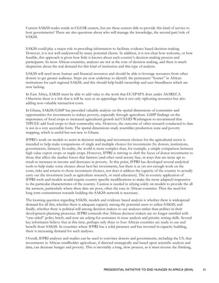 PRESIDENTIAL INITIATIVE TO END HUNGER IN AFRICA (IEHA) 31
Current SAKSS nodes reside in CGIAR centers, but are these centers able to provide this kind of service to
host governments? There are also questions about who will manage the knowledge, the second part/role of
SAKSS.
SAKSS could play a major role in providing information to facilitate evidence based decision making.
However, it is not well understood by many potential clients. In addition, it is not clear how welcome, or how
feasible, this approach is given how little is known about each country’s decision making process and
participants. In most African countries, analyses are not at the core of decision making, and there is much
skepticism about the real demand for this kind of institution and this type of analysis.
SAKSS will need more human and financial resources and should be able to leverage resources from other
donors to get greater audience. Steps are now underway to identify the permanent “homes” in African
institutions for each regional SAKSS, and this should help build ownership and user friendliness which are
now lacking.
In East Africa, SAKSS must be able to add value to the work that ECAPAPA does under ASARECA.
Otherwise there is a risk that it will be seen as an appendage that is not only siphoning resources but also
adding non-valuable transaction costs.
In Ghana, SAKSS/GSSP has provided valuable analysis on the spatial dimensions of constraints and
opportunities for investments to reduce poverty, especially through agriculture. GSSP findings on the
importance of food crops to increased agricultural growth led USAID Washington to recommend that
TIPCEE add food crops to their commodity mix. However, the outcome of other research conducted to date
is not in a very accessible form. The spatial dimensions study resembles production zone and poverty
mapping, which is useful but not new to Ghana.
IFPRI’s work on models to assist in decision making and investment choices for the agricultural sector is
intended to help make comparisons of single and multiple choices for investments (by donors, institutions,
governments, farmers). In reality, the world is more complex than, for example, a simple comparison between
high value export crops or staple crops. However, IFPRI is striving to shift the focus of donor investments to
those that affect the market forces that farmers (and other rural actors) face, in ways that are more apt to
result in increases in income and decreases in poverty. At this point, IFPRI has developed several analytical
tools to help make some choices about best bet investments, but there is as yet not enough work on the
costs, risks and returns to those investment choices, nor does it address the capacity of the country to actually
carry out the investment (such as agriculture research, or rural education). The in-country application of
IFPRI tools and models would require country specific modifications to make the more adapted/responsive
to the particular characteristics of the country. Caution is needed in relying solely on models to provide the all
the answers, particularly where there data are poor, often the case in African countries. Thus the need for
long term commitment towards building the SAKSS network is necessary.
The looming question regarding SAKSS, models and evidence based analysis is whether there is widespread
demand for all this; whether there is adequate capacity among the potential users to utilize SAKSS; and
finally, whether there is political will among decision makers to use analyses rather than politics in their
development planning processes. IFPRI contends that African decision makers are no longer satisfied with
“one-sided” policy briefs, and now are asking for assistance in issue analysis and priority setting skills. Several
key informants believe that at this time, perhaps only three to four African countries are ready to use and
benefit from SAKSS. In countries where IFPRI has a solid presence and has invested in capacity building,
there is increasing demand for such analyses.
Overall, IFPRI analyses and studies can be used to convince donors and governments, including the US, that
investments in African smallholder agriculture, if directed strategically and based upon scientific analysis and
data, can decrease hunger and poverty. This is inevitably a long, slow process, as it must reverse the thinking,
 