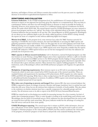 32 PRESIDENTIAL INITIATIVE TO END HUNGER IN AFRICA (IEHA)
decisions, and budgets of donor and African countries that resulted over the past ten years in a significant
decrease in investment in agricultural development in Africa.
MONITORING AND EVALUATION
Common Indicators. At the USAID management level, the establishment of Common Indicators for all
missions to report on was imposed, but necessary given the objective at a continental level. This was done in
a participatory fashion, and there was well intended efforts to decrease as much as possible the burden of
reporting. However, most missions have several (2 to 3) different formats and sets of indicators for IEHA
and the SO under which IEHA falls. The annual reports issued by USAID/Washington are more oriented to
process level progress and does not “add up” the results of the individual efforts in the field – despite having
Common Indicators that are intended to do just that. The Annual Reports on IEHA prepared by Washington
do not always go into sufficient depth to give the whole, added up picture of what IEHA is doing. Instead,
the reports are more of a snapshot in time without addressing higher level impact.
Mission level M&E. At the program level, some missions have taken the M&E function seriously for
reporting to USAID/W, but in many missions, the team had difficulty in accessing the M&E reports and
gathering quantitative impact information. There are data gaps that are not well explained, and results from
PMP monitoring were not readily available. It is extremely difficult to determine if IEHA is on track without
knowing where it is and where it hopes to go. OPIN reports were more frequently available than the reports
on IEHA RF indicators. OPIN reports however are not the best management tool since the indicators are
primarily low level process ones.
M&E capacity in African research institutions. Left to themselves, national biological programs can slide
into business as usual. Having a strong M&E/Impact arm in these organizations will have a spill-over benefit
of providing extra-project level M&E services to the IEHA program thereby helping to forge partnerships at
the operational level. A strong M&E is also important for encouraging program adjustments especially when
the demand side is given articulate attention. Many missions have capacity building programs for African
institutions, such as Mozambique’s efforts with IIAM and Kenya’s program with Tegemeo for agricultural
policy.
Multiplicity of reporting requirements. Most missions report on an SO with its accompanying Results
Framework, which in most cases existed before IEHA became part of the mission’s portfolio. There are
standard formats and requirements for reporting on SO achievements. IEHA requires two other reports:
OPIN and IEHA SO reporting. While there is often overlap between the SO and the IEHA indicators, there
is still additional burden being placed on missions. In addition, OPIN requires semi-annual reporting rather
than the standard annual end of year reports.
Who takes care of reporting on poverty and hunger? Many mission RFs that were reviewed indicate that
IFPRI is expected to report on changes in poverty (income) and hunger (nutrition), but it is unclear how and
when this will occur. Some but not all, missions have indicators of months of food available. This also relates
to the confusion on whether missions must have a specific component for vulnerable groups and food
security. Not all missions seem to be able to report at the IEHA SO level, Increased Rural Incomes.
IFPRI has started work on developing new models for measuring incomes for a few countries, but lack of
quality data is hampering progress. There is some thought to looking at the model being used in Kenya and
Mozambique that are based on household surveys. Proxy indicators are then developed from the surveys and
are tested for how well they track actual data. The proxy indicator model has the advantage of costing less
than full surveys and can be done more quickly.
USAID/Washington reporting. The annual report that is written on IEHA, while informative, does not
give a full picture of how all the separate missions’ programs add up. The reports tend to pull out useful
examples to illustrate progress on the various pillars of IEHA, but they need to synthesize the various parts
of the program, of missions’ progress or lack thereof, and provide some analytical thinking about the
 