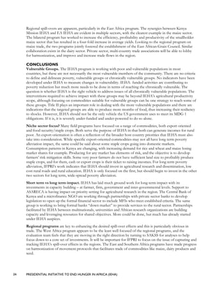 34 PRESIDENTIAL INITIATIVE TO END HUNGER IN AFRICA (IEHA)
Regional spill-overs are apparent, particularly in the East Africa program. The synergies between Kenya
Mission IEHA and EA IEHA are evident in multiple sectors, with the clearest example in the maize sector.
The bilateral program has worked to increase the efficiency, profitability and productivity of the smallholder
maize sector that has resulted in a four-fold increase in average yields. Looking to the regional program on
maize trade, the two programs jointly fostered the establishment of the East African Grain Council. Similar
collaboration exists in the dairy sector. Private sector, multi-country trade associations will be able to lobby
for harmonization, and improve and increase trade flows in the region.
CONCLUSIONS
Vulnerable Groups. The IEHA program is working with poor and vulnerable populations in most
countries, but these are not necessarily the most vulnerable members of the community. There are no criteria
to define and delineate poverty, vulnerable groups or chronically vulnerable groups. No indicators have been
developed under IEHA to measure changes in vulnerability. IEHA- funded activities are contributing to
poverty reduction but much more needs to be done in terms of reaching the chronically vulnerable. The
question is whether IEHA is the right vehicle to address issues of all chronically vulnerable populations. The
interventions required to achieve impact with these groups may be beyond IEHA’s agricultural productivity
scope, although focusing on commodities suitable for vulnerable groups can be one strategy to reach some of
these groups. Title II plays an important role in dealing with the more vulnerable populations and there are
indications that the targeted groups are able to produce more months of food, thus increasing their resiliency
to shocks. However, IEHA should not be the only vehicle the US government uses to meet its MDG 1
obligations. If it is, it is severely under-funded and under-powered to do so alone.
Niche sector focus? Many field programs have focused on a range of commodities, both export oriented
and food security/staple crops. Both serve the purpose of IEHA in that both can generate incomes for rural
poor. An export orientation is often a reflection of the broader host country priorities that IEHA must also
take into consideration. While specific export-oriented commodities may not all have long term poverty
alleviation impact, the same could be said about some staple crops going into domestic markets.
Consumption patterns in Kenya are changing, with increasing demand for rice and wheat and maize losing
market shares for example. Producing for any market has elements of risk, and the objective is to develop
farmers’ risk mitigation skills. Some very poor farmers do not have sufficient land size to profitably produce
staple crops, and for them, cash or export crops is their ticket to raising incomes. For long term poverty
alleviation, IFPRI’s work indicates that IEHA should invest in agricultural research and dissemination, low
cost rural roads and rural education. IEHA is only focused on the first, but should begin to invest in the other
two sectors for long term, wide-spread poverty alleviation.
Short term vs long term impact. IEHA has laid much ground work for long term impact with its
investments in capacity building – at farmer, firm, government and inter-governmental levels. Support to
ASARECA is having impact on priority setting for agricultural research in the region. The Central Bank of
Kenya and a microfinance NGO are working through partnerships with private sector banks to develop
legislation to open up the formal financial sector to include MFIs who meet established criteria. The same
group is working to bring formal banks “down market” to provide services to the rural sector. Partnerships
facilitated by IEHA between multinationals, universities and African research organizations are building
capacity and leveraging resources for shared objectives. More could be done, but much has already started
under IEHA auspices.
Regional programs are key to enhancing the desired spill-over effects and this is particularly obvious in
trade. The West Africa program appears to be the least well focused of the regional programs, and the
evaluation team feels that they are moving in the right direction by turning to SAKSS for analyses to help
focus down to a core set of investments. It will be important for IFPRI to focus on the issue of capturing and
tracking IEHA’s spill-over effects in the regions. The East and Southern Africa programs have made progress
on harmonization of movement protocols that facilitates trade of commodities like maize, dairy products and
seed.
 