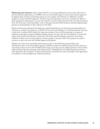 PRESIDENTIAL INITIATIVE TO END HUNGER IN AFRICA (IEHA) 35
Monitoring and evaluation will be critical if IEHA is to leverage additional resources from other donors
and international organizations, yet IFPRI’s work on monitoring changes in income and nutrition appear to
be lagging. Many missions’ monitoring systems are not complete and therefore it is difficult to evaluate
progress on achieving IEHA objectives. The lack of good monitoring systems also constrains the ability to
make management adjustments to ensure that activities are achieving the desired results. Continued assistance
from Abt Associates could help address some of the gaps and assist IEHA missions and their implementing
partners in methodologies for data collection in the field.
Based on information gathered from field visits, targeted beneficiaries are achieving increased productivity
and access to markets, key objectives of IEHA. The next level of challenge is to institutionalize the successes
so that with or without IEHA funds, the trends can continue. Thus it will be important to continue to
emphasize and support capacity building and policy change. It is also clear that consolidation of results and
impact at the farmer level will take several years. The Kenya and Mozambique experiences show that a
minimum of three years of strong support to farmer groups is necessary before these groups are ready to
continue on their own with only minimal support and guidance.
Perhaps one of the most outstanding achievements to date is that IEHA has put agriculture and
infrastructure back on the development agenda. USAID’s investment in IEHA has spurred other donors to
come back to these sectors (after USAID led the charge out of the sectors!). IEHA’s presence at the G-8 has
influenced that important grouping of developed nations. NEPAD and its CAADP program are poised to
make agriculture the centerpiece of African development, and IEHA has taken advantage of this opportunity
to contribute to and strengthen this African-led process.
 