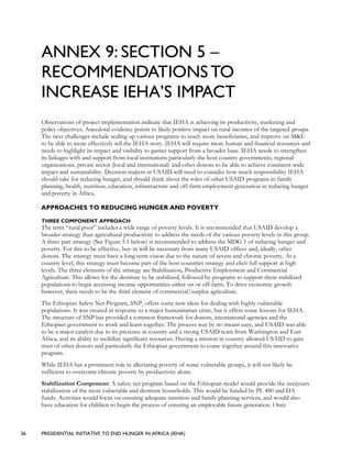 36 PRESIDENTIAL INITIATIVE TO END HUNGER IN AFRICA (IEHA)
ANNEX 9: SECTION 5 –
RECOMMENDATIONS TO
INCREASE IEHA’S IMPACT
Observations of project implementation indicate that IEHA is achieving its productivity, marketing and
policy objectives. Anecdotal evidence points to likely positive impact on rural incomes of the targeted groups.
The next challenges include scaling up various programs to reach more beneficiaries, and improve on M&E
to be able to more effectively tell the IEHA story. IEHA will require more human and financial resources and
needs to highlight its impact and visibility to garner support from a broader base. IEHA needs to strengthen
its linkages with and support from local institutions particularly the host country governments, regional
organizations, private sector (local and international) and other donors to be able to achieve continent-wide
impact and sustainability. Decision makers in USAID will need to consider how much responsibility IEHA
should take for reducing hunger, and should think about the roles of other USAID programs in family
planning, health, nutrition, education, infrastructure and off-farm employment generation in reducing hunger
and poverty in Africa.
APPROACHES TO REDUCING HUNGER AND POVERTY
THREE COMPONENT APPROACH
The term “rural poor” includes a wide range of poverty levels. It is recommended that USAID develop a
broader strategy than agricultural productivity to address the needs of the various poverty levels in this group.
A three part strategy (See Figure 5.1 below) is recommended to address the MDG 1 of reducing hunger and
poverty. For this to be effective, buy-in will be necessary from many USAID offices and, ideally, other
donors. The strategy must have a long term vision due to the nature of severe and chronic poverty. At a
country level, this strategy must become part of the host countries strategy and elicit full support at high
levels. The three elements of the strategy are Stabilization, Productive Employment and Commercial
Agriculture. This allows for the destitute to be stabilized, followed by programs to support these stabilized
populations to begin accessing income opportunities either on or off-farm. To drive economic growth
however, there needs to be the third element of commercial/surplus agriculture.
The Ethiopian Safety Net Program, SNP, offers some new ideas for dealing with highly vulnerable
populations. It was created in response to a major humanitarian crisis, but it offers some lessons for IEHA.
The structure of SNP has provided a common framework for donors, international agencies and the
Ethiopian government to work and learn together. The process was by no means easy, and USAID was able
to be a major catalyst due to its presence in country and a strong USAID team from Washington and East
Africa, and its ability to mobilize significant resources. Having a mission in country allowed USAID to gain
trust of other donors and particularly the Ethiopian government to come together around this innovative
program.
While IEHA has a prominent role in alleviating poverty of some vulnerable groups, it will not likely be
sufficient to overcome chronic poverty by productivity alone.
Stabilization Component: A safety net program based on the Ethiopian model would provide the necessary
stabilization of the most vulnerable and destitute households. This would be funded by PL 480 and DA
funds. Activities would focus on ensuring adequate nutrition and family planning services, and would also
have education for children to begin the process of ensuring an employable future generation. Once
 