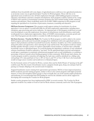 PRESIDENTIAL INITIATIVE TO END HUNGER IN AFRICA (IEHA) 37
stabilized, those households with some degree of agricultural assets could move into agricultural production
as an income source (via an agricultural inputs Voucher for Work program). Those with few or no
agricultural assets would move into off-farm employment through a skills building program (vocational
education, microfinance and micro enterprise development). Such programs could be carried out by a range
of NGOs with expertise in humanitarian assistance programs that often include feeding, health, sanitation,
nutrition and education. There would likely need to be an HIV/AIDS component in this program as well,
requiring the specialized set of activities of prevention, treatment, counseling and education.
Off-Farm Incomes Component: This program would support training for beneficiaries for whom
agriculture is not an option. It would build skills for off-farm employment opportunities, including micro
enterprises, agro-processing and service industries. An important part of this program would focus on rural
town development to provide employment. Investment in infrastructure (rural electrification, rural roads)
would greatly boost employment opportunities. Many of USAID’s microenterprise, economic growth and
some Title II programs provide models to consider for skills development and rural roads.
On Farm Incomes - Voucher for Work: The Voucher for Work program would be added to the current
IEHA program and would assist households emerging from stabilization with some agricultural assets to
improve their production and their household food security. Nutrition should be one of the considerations,
along with culture and agronomics, when selecting the crops and livestock. The program would use market-
friendly subsidies through a system of vouchers redeemable at local stockists, to increase these vulnerable
households’ access to agricultural inputs. To avoid developing the dependency syndrome of such subsidized
schemes, beneficiaries would be expected to “pay back” for the agricultural inputs received, and recipients
would agree to participate in community infrastructural programs such as road rehabilitation, or contribute a
percentage of harvest towards school feeding programs in their community. With the pay back scheme, the
voucher program would be somewhat self-targeting. Pay back rates could be subsidized on a sliding scale,
with perhaps 10% value paid back in Year 1, 40% in Year 2, and 75% in Year 3. By Year 4, the households
would no longer access vouchers and would move to full priced inputs.
For the livestock version of Voucher for Work, a system often used by Heifer Project of “passing on the gift”
could be used. The first round of beneficiaries receive a pregnant female (goat, sheep, etc) and pays back by
passing on 2 female offspring to the second round of recipients.
Targeted beneficiaries receive training from agronomists (government, NGOs) to learn improved practices.
IEHA would also provide training programs, similar to those in the current programs with higher potential
farmers, to form and strengthen farmer groups so that eventually they can work towards surplus production
and marketing. It is recommended that FFP funding be used for the subsidies and for all the support for
developing and overseeing the Voucher for Work program.
Similar voucher programs have been implemented by IFDC in several countries. The Voucher for Work
approach would be very similar to Food or Cash for Work schemes commonly used in the Title II programs.
 