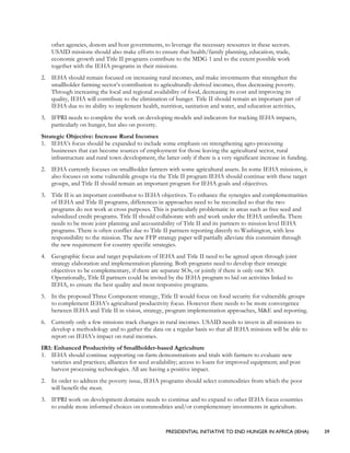 PRESIDENTIAL INITIATIVE TO END HUNGER IN AFRICA (IEHA) 39
other agencies, donors and host governments, to leverage the necessary resources in these sectors.
USAID missions should also make efforts to ensure that health/family planning, education, trade,
economic growth and Title II programs contribute to the MDG 1 and to the extent possible work
together with the IEHA programs in their missions.
2. IEHA should remain focused on increasing rural incomes, and make investments that strengthen the
smallholder farming sector’s contribution to agriculturally-derived incomes, thus decreasing poverty.
Through increasing the local and regional availability of food, decreasing its cost and improving its
quality, IEHA will contribute to the elimination of hunger. Title II should remain an important part of
IEHA due to its ability to implement health, nutrition, sanitation and water, and education activities,
3. IFPRI needs to complete the work on developing models and indicators for tracking IEHA impacts,
particularly on hunger, but also on poverty.
Strategic Objective: Increase Rural Incomes
1. IEHA’s focus should be expanded to include some emphasis on strengthening agro-processing
businesses that can become sources of employment for those leaving the agricultural sector, rural
infrastructure and rural town development, the latter only if there is a very significant increase in funding.
2. IEHA currently focuses on smallholder farmers with some agricultural assets. In some IEHA missions, it
also focuses on some vulnerable groups via the Title II program IEHA should continue with these target
groups, and Title II should remain an important program for IEHA goals and objectives.
3. Title II is an important contributor to IEHA objectives. To enhance the synergies and complementarities
of IEHA and Title II programs, differences in approaches need to be reconciled so that the two
programs do not work at cross purposes. This is particularly problematic in areas such as free seed and
subsidized credit programs. Title II should collaborate with and work under the IEHA umbrella. There
needs to be more joint planning and accountability of Title II and its partners to mission level IEHA
programs. There is often conflict due to Title II partners reporting directly to Washington, with less
responsibility to the mission. The new FFP strategy paper will partially alleviate this constraint through
the new requirement for country specific strategies.
4. Geographic focus and target populations of IEHA and Title II need to be agreed upon through joint
strategy elaboration and implementation planning. Both programs need to develop their strategic
objectives to be complementary, if there are separate SOs, or jointly if there is only one SO.
Operationally, Title II partners could be invited by the IEHA program to bid on activities linked to
IEHA, to ensure the best quality and most responsive programs.
5. In the proposed Three Component strategy, Title II would focus on food security for vulnerable groups
to complement IEHA’s agricultural productivity focus. However there needs to be more convergence
between IEHA and Title II in vision, strategy, program implementation approaches, M&E and reporting.
6. Currently only a few missions track changes in rural incomes. USAID needs to invest in all missions to
develop a methodology and to gather the data on a regular basis so that all IEHA missions will be able to
report on IEHA’s impact on rural incomes.
IR1: Enhanced Productivity of Smallholder-based Agriculture
1. IEHA should continue supporting on-farm demonstrations and trials with farmers to evaluate new
varieties and practices; alliances for seed availability; access to loans for improved equipment; and post
harvest processing technologies. All are having a positive impact.
2. In order to address the poverty issue, IEHA programs should select commodities from which the poor
will benefit the most.
3. IFPRI work on development domains needs to continue and to expand to other IEHA focus countries
to enable more informed choices on commodities and/or complementary investments in agriculture.
 