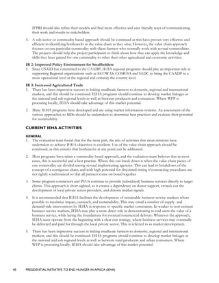 40 PRESIDENTIAL INITIATIVE TO END HUNGER IN AFRICA (IEHA)
IFPRI should also refine their models and find more effective and user friendly ways of communicating
their work and results to stakeholders.
4. A sub-sector or commodity based approach should be continued as this have proven very effective and
efficient in identifying bottlenecks in the value chain as they arise. However, the value chain approach
focuses on one particular commodity with client farmers who normally work with several commodities.
The projects should help the project participants to think about how they can apply the knowledge and
skills they have gained for one commodity to other their other agricultural and economic activities.
IR 2: Improved Policy Environment for Smallholders
1. Since USAID has committed to the CAADP, IEHA regional programs should play an important role in
supporting Regional organizations such as ECOWAS, COMESA and SADC to bring the CAADP to a
more operational level at the regional and certainly the country level.
IR 3: Increased Agricultural Trade
1. There has been impressive success in linking smallscale farmers to domestic, regional and international
markets, and this should be continued. IEHA programs should continue to develop market linkages at
the national and sub regional levels as well as between producers and consumers. Where WFP is
procuring locally, IEHA should take advantage of this market potential.
2. Many IEHA programs have developed and are using market information systems. An assessment of the
various approaches to MISs should be undertaken to determine best practices and evaluate their potential
for sustainability.
CURRENT IEHA ACTIVITIES
GENERAL
1. The evaluation team found that for the most part, the mix of activities that most missions have
undertaken to achieve IEHA objectives is excellent. Use of the value chain approach should be
continued, as this ensures that bottlenecks at any point can be addressed.
2. Most programs have taken a commodity based approach, and the evaluation team believes that in most
cases, this is successful and a best practice. Where this can break down is when the value chain pieces of
one commodity are divided among several implementing agencies. This can lead to breakdown of the
concept of a contiguous chain, and with high potential for disjointed timing if contracting procedures are
not tightly synchronized so that all partners come on board together
3. Some program contractors and PVOs continue to provide (subsidized) business services directly to target
clients. This approach is short-sighted, as it creates a dependency on donor support, crowds out the
development of local private sector providers, and distorts market signals.
4. It is recommended that IEHA facilitate the development of sustainable business service markets where
possible to maximize impact, outreach, and sustainability. This may entail a number of supply- and
demand-side interventions by IEHA in response to specific market constraints. In weaker to non-existent
business service markets, IEHA may play a more direct role in demonstrating to end users the value of a
business service, while laying the foundations for eventual commercial delivery. Whatever the approach,
IEHA must operate from the beginning with a clear exit strategy, where business services may eventually
be delivered and paid for through the local private sector. This is referred to as market development.
5. There has been impressive success in linking smallscale farmers to domestic, regional and international
markets, and this should be continued. IEHA programs should continue to develop market linkages at
the national and sub regional levels as well as between rural producers and urban consumers. Where
WFP is procuring locally, IEHA should take advantage of this market potential.
 