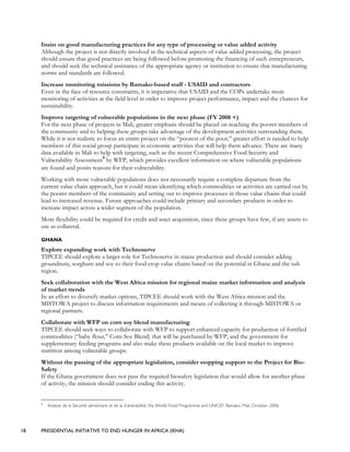 18 PRESIDENTIAL INITIATIVE TO END HUNGER IN AFRICA (IEHA)
Insist on good manufacturing practices for any type of processing or value added activity
Although the project is not directly involved in the technical aspects of value added processing, the project
should ensure that good practices are being followed before promoting the financing of such entrepreneurs,
and should seek the technical assistance of the appropriate agency or institution to ensure that manufacturing
norms and standards are followed.
Increase monitoring missions by Bamako-based staff - USAID and contractors
Even in the face of resource constraints, it is imperative that USAID and the COPs undertake more
monitoring of activities at the field level in order to improve project performance, impact and the chances for
sustainability.
Improve targeting of vulnerable populations in the next phase (FY 2008 +)
For the next phase of projects in Mali, greater emphasis should be placed on reaching the poorer members of
the community and to helping these groups take advantage of the development activities surrounding them.
While it is not realistic to focus an entire project on the “poorest of the poor,” greater effort is needed to help
members of this social group participate in economic activities that will help them advance. There are many
data available in Mali to help with targeting, such as the recent Comprehensive Food Security and
Vulnerability Assessment9
by WFP, which provides excellent information on where vulnerable populations
are found and posits reasons for their vulnerability.
Working with more vulnerable populations does not necessarily require a complete departure from the
current value chain approach, but it could mean identifying which commodities or activities are carried out by
the poorer members of the community and setting out to improve processes in those value chains that could
lead to increased revenue. Future approaches could include primary and secondary products in order to
increase impact across a wider segment of the population.
More flexibility could be required for credit and asset acquisition, since these groups have few, if any assets to
use as collateral.
GHANA
Explore expanding work with Technoserve
TIPCEE should explore a larger role for Technoserve in maize production and should consider adding
groundnuts, sorghum and soy to their food crop value chains based on the potential in Ghana and the sub
region.
Seek collaboration with the West Africa mission for regional maize market information and analysis
of market trends
In an effort to diversify market options, TIPCEE should work with the West Africa mission and the
MISTOWA project to discuss information requirements and means of collecting it through MISTOWA or
regional partners.
Collaborate with WFP on corn soy blend manufacturing
TIPCEE should seek ways to collaborate with WFP to support enhanced capacity for production of fortified
commodities (“baby flour,” Corn Soy Blend) that will be purchased by WFP, and the government for
supplementary feeding programs and also make these products available on the local market to improve
nutrition among vulnerable groups.
Without the passing of the appropriate legislation, consider stopping support to the Project for Bio-
Safety
If the Ghana government does not pass the required biosafety legislation that would allow for another phase
of activity, the mission should consider ending this activity.
9
Analyse de la Sécurité alimentaire et de la Vulnérabilité, the World Food Programme and UNICEF, Bamako, Mali, October, 2006.
 