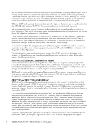42 PRESIDENTIAL INITIATIVE TO END HUNGER IN AFRICA (IEHA)
It is recommended that Mission Directors take on more responsibility for promoting IEHA at higher levels in
country, with the donor and international organization community and with the host country government.
USAID IEHA officers often do not have regular contact with Ministries of Finance, Planning and Treasury,
where actual budget allocations take place. Also, Mission Directors deal with programs in non-agricultural
sectors that should also be included as contributors to IEHA’s efforts to impact vulnerable groups.
While the IEHA funds are relatively protected, there is still a degree of fluctuation year to year. It is also clear
that if USAID adds additional IEHA Tier 3 countries, funding must be substantially increased.
It is recommended that the process and criteria used to establish levels provided to different missions be
more transparent. There is wide discrepancy among bilaterals and also among regional programs, and it is not
clear if this is based on performance or other factors.
Title II resources, where they continue to exist, should be used to achieve IEHA’s objectives. Approaches
must be harmonized in some cases (seed distribution, rural credit interest rates, other subsidies). Title II
programs should come under the responsibility and the authority of missions, and should be responsive to
the missions’ strategies, within the context of the Food for Peace overall strategy.
In countries where Title II is being phased out, USAID must negotiate for additional funds to be used to
address the needs of the more vulnerable populations, as current DA funds for IEHA are too limited to fill
the gap left by Title II programs.
There was a frequent suggestion from in-country partners that USAID must be less demanding in the
frequency of financial reports, and streamline its fund disbursement mechanism to reduce delays and to
improve the efficiency of activities
IMPROVING IEHA VISIBILITY AND LEVERAGING ABILITY
Mission Directors should also be encouraged to have other offices and programs identify synergies and
potential co-funding arrangements. With sufficient time, health/family planning projects and IEHA could
potentially work together to cover both agricultural development as well as improve health practices. This is
strongly recommended in the case of Title II programs working with IEHA.
IEHA needs to put more effort into meaningful partnerships with host country governments and donors to
foster a sector wide approach (SWAP) around reducing poverty. This will increase the level of coordination,
leveraging of resources and efficiency of donor investments.
ADDITIONAL COUNTRIES UNDER IEHA?
IEHA should be used as a model for agricultural development in other countries in Africa. If the level of
resources can be increased, USAID should consider increasing the number of participating countries in the
initiative. Realistically speaking, that is unlikely to happen. Therefore, USAID missions in Africa that have
agricultural programs should be encouraged to adopt the concepts and methodologies that have so far proven
successful in IEHA.
The evaluation team was requested to discuss adding Niger and Malawi to the IEHA program. Both are
highly food insecure and would enter IEHA as Tier 3 countries, thus with a focus on highly vulnerable
populations. Without substantial investment in infrastructure, Niger’s agricultural sector will not greatly
expand, and perhaps will not be able to provide substantial increases in rural incomes for an expanding
population. Therefore, alternative sources of income, such as services and tourism, must also be considered
and developed. There is no USAID presence on the ground making it more difficult to get the necessary
analyses done and to establish good dialogue with potential partners and government. While there is potential
for cross border trade due to proximity with Nigeria, Niger is not a major regional player and will have little
impact on a regional basis.
Malawi has higher potential in agriculture and the USAID mission has achieved some excellent results. It is
unclear what USAID/Washington’s expectations are for IEHA in Malawi. The program may support
 