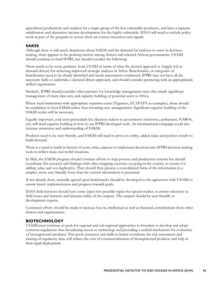 PRESIDENTIAL INITIATIVE TO END HUNGER IN AFRICA (IEHA) 43
agricultural productivity and markets for a target group of the less vulnerable producers, and have a separate
stabilization and alternative income development for the highly vulnerable. IEHA will need to include policy
work as part of the program to ensure there are correct incentives and signals.
SAKSS
Although there is still much skepticism about SAKSS and the demand for analyses to assist in decision
making, there appears to be growing interest among donors and selected African governments. USAID
should continue to fund IFPRI, but should consider the following:
There needs to be some guidance from USAID in terms of what the desired approach is (supply led or
demand driven) for achieving improved strategic analyses in Africa. Beneficiaries, or categories of
beneficiaries need to be clearly identified and needs assessments conducted. IFPRI may not have all the
necessary skills to undertake a demand driven approach, and should consider partnering with an appropriately
skilled organization.
Similarly, IFPRI should consider other partners for knowledge management since this entails significant
management of many data sets, and capacity building of potential users in Africa.
Where local institutions with appropriate expertise exists (Tegemeo, ECAPAPA as examples), these should
be candidates to host SAKSS rather than inventing new arrangements. Significant capacity building of the
SAKSS nodes will be necessary.
Equally important, end users particularly key decision makers in government (ministries, parliament, NAROs,
etc) will need capacity building in how to use IFPRI developed tools. An informational campaign could also
increase awareness and understanding of SAKSS.
Products need to be user friendly, and SAKSS will need to prove its utility, added value and positive results to
build demand.
There is a need to build in factors of costs, risks, capacity to implement decisions into IFPRI decision making
tools to reflect more real world situations.
In Mali, the SAKSS program should continue efforts to map poverty and production systems but should
coordinate this research and findings with other mapping exercises on-going in the country to ensure it is
adding value and not duplicative. They should then present a consolidated form of the information in a
simpler, more user friendly form than the current information is presented.
If not already done, mutually agreed upon benchmarks should be developed in the agreement with USAID to
ensure timely implementation and progress towards goals.
IEHA field missions should have some input into possible topics for special studies, to ensure relevance to
field issues and interests and increase utility of the outputs. The outputs should be user friendly to
development experts.
Continued efforts should be made to increase buy in, intellectual as well as financial, contributions from other
donors and organizations.
BIOTECHNOLOGY
USAID must continue to push for regional and sub regional approaches to biosafety to develop and adopt
common regulations thus broadening access to technology and providing a unified mechanism for evaluation
of bioengineered products. This pools resources and skills to better coordinate the risk assessment and
sharing of regulatory data, will reduce the cost of commercialization of bioengineered products and help in
their rapid deployment.
 
