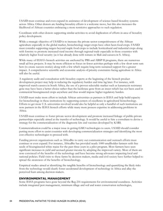 44 PRESIDENTIAL INITIATIVE TO END HUNGER IN AFRICA (IEHA)
USAID must continue and even expand its assistance of development of science-based biosafety systems
across Africa. Other donors are funding biosafety efforts is a welcome move, but this also increases the
likelihood of African countries embracing a more restrictive approaches to such regulation.
Coordinate with other donors supporting similar activities to avoid duplication of efforts in area of biosafety
policy development.
While a strategic objective of USAID is to increase the private sector competitiveness of the African
agriculture especially in the global market, biotechnology target crops have often been food crops. USAID
must consider supporting targets beyond staple food crops to include horticultural and industrial crops along
with forestry to promote increased rural income through regional trade especially in those countries with
relatively higher food security (as it has already done with tomato in Mali and cassava in S. Africa).
While many of IEHA’s biotech activities are anchored by PBS and ABSP II programs, there are numerous
small ad-hoc projects. It may be more efficient to focus on fewer activities perhaps with a few short term sure
bets (to create success stories) along with a few which require long-term sustained support for a greater
impact. A comprehensive scientific and economic analysis of priority constraints facing agriculture in Africa
will also be useful.
A regulatory audit and consultation with biosafety experts at the beginning of the biotech product
development project may help in reducing the regulatory burden and time lag later. For instance, with
improved starch cassava in South Africa, the use of a proven selectable marker such as kanamycin resistance
gene may have been a better choice rather than the luciferase gene from an insect which has not been used in
commercial bioengineered crops anywhere and thus would impose higher regulatory burden.
USAID must make more effort to include African universities as partners in IEHA and help build capacity
for biotechnology in these institutions by supporting centers of excellence in agricultural biotechnology.
Efforts to get more U.S. universities involved would also be helpful as only a handful of such institutions are
now partners in the IEHA biotech efforts while many more possess expertise in addressing problems in
Africa.
USAID must continue to foster private sector development and promote increased linkage of public-private
partnerships especially aimed at the transfer of technology. It would be useful to hire a consultant to devise a
strategy for the commercialization of the diagnostic kits and vaccines developed by KARI.
Commercialization could be a major issue in getting GMO technologies to users. USAID should consider
putting more effort to assist countries with developing commercialization strategies and identifying the most
cost effective technologies to proceed with.
Funding proven organizations such as AfricaBio to carry out communication and outreach efforts must
continue or even expand. For instance, AfricaBio has provided nearly 1000 smallholder farmers with free
seeds of bioengineered white maize for the past three years in a pilot program. Most farmers have seen
significant increases in yield and accrued greater income by adopting the improved variety. Most of them are
now convinced of the benefits of the technology and have become strong advocates impacting local and
national policies. Field visits to these farms by decision makers, media and civil society have further helped to
spread the awareness of the benefits of biotechnology.
Empirical studies aimed at identifying the tangible benefits of biotechnology and quantifying the likely risks
from the technology would clearly foster accelerated development of technology in Africa and allay the
perceived fears among decision-makers.
ENVIRONMENTAL MANAGEMENT
Some IEHA programs have gone beyond the Reg 216 requirements for environmental soundness. Activities
include integrated pest management, minimum tillage and soil and water conservation technologies,
 