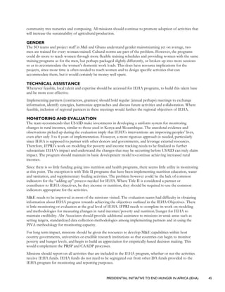 PRESIDENTIAL INITIATIVE TO END HUNGER IN AFRICA (IEHA) 45
community tree nurseries and composing. All missions should continue to promote adoption of activities that
will increase the sustainability of agricultural production.
GENDER
The SO teams and project staff in Mali and Ghana understand gender mainstreaming yet on average, two
men are trained for every woman trained. Cultural norms are part of the problem. However, the programs
could do more to reach women through more flexible training schedules and providing women with the same
training programs as for the men, but perhaps packaged slightly differently, or broken up into more sessions
so as to accommodate the women’s domestic work loads. This does have resource implications for the
projects, since more time is often needed to reach women and to design specific activities that can
accommodate them, but it would certainly be money well spent.
TECHNICAL ASSISTANCE
Whenever feasible, local talent and expertise should be accessed for IEHA programs, to build this talent base
and be more cost effective.
Implementing partners (contractors, grantees) should hold regular (annual perhaps) meetings to exchange
information, identify synergies, harmonize approaches and discuss future activities and collaboration. Where
feasible, inclusion of regional partners in these meetings would further the regional objectives of IEHA.
MONITORING AND EVALUATION
The team recommends that USAID make investments in developing a uniform system for monitoring
changes in rural incomes, similar to those used in Kenya and Mozambique. The anecdotal evidence and
observations picked up during the evaluation imply that IEHA’s interventions are improving peoples’ lives,
even after only 3 to 4 years of implementation. However, a more rigorous approach is needed, particularly
since IEHA is supposed to partner with other donors and governments, and leverage external resources.
Therefore, IFPRI’s work on modeling for poverty and income tracking needs to be finalized to further
substantiate IEHA’s impact and understand the changes that may be occurring before USAID can truly claim
impact. The program should maintain its basic development model to continue achieving increased rural
incomes.
Since there is so little funding going into nutrition and health programs, there seems little utility in monitoring
at this point. The exception is with Title II programs that have been implementing nutrition education, water
and sanitation, and supplementary feeding activities. The problem however could be the lack of common
indicators for the “adding up” process needed for IEHA. Where Title II is considered a partner or
contributor to IEHA objectives, be they income or nutrition, they should be required to use the common
indicators appropriate for the activities.
M&E needs to be improved in most of the missions visited. The evaluation teams had difficulty in obtaining
information about IEHA progress towards achieving the objectives outlined in the IEHA Objectives. There
is little monitoring or evaluation at the goal level of IEHA. IFPRI needs to complete its work on modeling
and methodologies for measuring changes in rural incomes/poverty and nutrition/hunger for IEHA to
maintain credibility. Abt Associates should provide additional assistance to missions in weak areas such as
setting targets, standardized data collection methodologies among implementing partners and in using the
PIVA methodology for monitoring capacity.
For long term impact, missions should be given the resources to develop M&E capabilities within host
country governments, universities or credible research institutions so that countries can begin to monitor
poverty and hunger levels, and begin to build an appreciation for empirically-based decision making. This
would complement the PRSP and CAADP processes.
Missions should report on all activities that are included in the IEHA program, whether or not the activities
receive IEHA funds. IEHA funds do not need to be segregated out from other DA funds provided to the
IEHA program for monitoring and reporting purposes.
 
