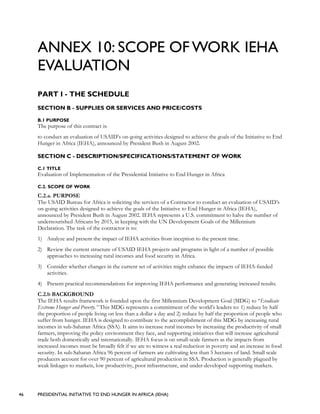 46 PRESIDENTIAL INITIATIVE TO END HUNGER IN AFRICA (IEHA)
ANNEX 10: SCOPE OF WORK IEHA
EVALUATION
PART I - THE SCHEDULE
SECTION B - SUPPLIES OR SERVICES AND PRICE/COSTS
B.1 PURPOSE
The purpose of this contract is:
to conduct an evaluation of USAID’s on-going activities designed to achieve the goals of the Initiative to End
Hunger in Africa (IEHA), announced by President Bush in August 2002.
SECTION C - DESCRIPTION/SPECIFICATIONS/STATEMENT OF WORK
C.1 TITLE
Evaluation of Implementation of the Presidential Initiative to End Hunger in Africa
C.2. SCOPE OF WORK
C.2.a. PURPOSE
The USAID Bureau for Africa is soliciting the services of a Contractor to conduct an evaluation of USAID’s
on-going activities designed to achieve the goals of the Initiative to End Hunger in Africa (IEHA),
announced by President Bush in August 2002. IEHA represents a U.S. commitment to halve the number of
undernourished Africans by 2015, in keeping with the UN Development Goals of the Millennium
Declaration. The task of the contractor is to:
1) Analyze and present the impact of IEHA activities from inception to the present time.
2) Review the current structure of USAID IEHA projects and programs in light of a number of possible
approaches to increasing rural incomes and food security in Africa.
3) Consider whether changes in the current set of activities might enhance the impacts of IEHA-funded
activities.
4) Present practical recommendations for improving IEHA performance and generating increased results.
C.2.b BACKGROUND
The IEHA results framework is founded upon the first Millennium Development Goal (MDG) to “Eradicate
Extreme Hunger and Poverty.” This MDG represents a commitment of the world’s leaders to: 1) reduce by half
the proportion of people living on less than a dollar a day and 2) reduce by half the proportion of people who
suffer from hunger. IEHA is designed to contribute to the accomplishment of this MDG by increasing rural
incomes in sub-Saharan Africa (SSA). It aims to increase rural incomes by increasing the productivity of small
farmers, improving the policy environment they face, and supporting initiatives that will increase agricultural
trade both domestically and internationally. IEHA focus is on small-scale farmers as the impacts from
increased incomes must be broadly felt if we are to witness a real reduction in poverty and an increase in food
security. In sub-Saharan Africa 96 percent of farmers are cultivating less than 5 hectares of land. Small scale
producers account for over 90 percent of agricultural production in SSA. Production is generally plagued by
weak linkages to markets, low productivity, poor infrastructure, and under-developed supporting markets.
 