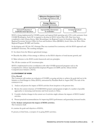 PRESIDENTIAL INITIATIVE TO END HUNGER IN AFRICA (IEHA) 47
IEHA is being implemented by USAID country and regional field operating units (OUs) with assistance from
USAID/Washington. Each OU is required to develop an IEHA Action Plan (AP). Nine have been
completed to date: Ghana, Kenya, Mali, Mozambique, the Regional Center for Southern Africa (RCSA), the
Regional Economic Services Office for East and Southern Africa (REDSO), South Africa, the West Africa
Regional Program (WARP) and Zambia.
In developing each AP, the OU’s Strategic Plan was examined for consistency with the IEHA approach and
modified if necessary. The resulting strategies:
• Are drawn from the Mission agricultural strategy;
• Describe the ability of that strategy to delivery on the IEHA objective of rural income growth; and
• Make reference to the IEHA results framework and core principles.
The AP also contains an OU investment plan.
IEHA is implemented in close coordination with other USAID-sponsored programs such as the
Comprehensive African Agricultural Development Program (CAADP) and the African Global
Competitiveness Initiative (AGCI).
C.3 STATEMENT OF WORK
C.3.a. Overall
The Contractor will conduct an evaluation of USAID’s on-going activities to achieve the goals laid out in the
Initiative to End Hunger in Africa (IEHA), announced by President Bush in August 2002. The task of the
contractor is to:
1) Analyze and present the impact of IEHA activities from inception to the present time.
2) Review the current structure of USAID IEHA projects and programs in light of a number of possible
approaches to increasing rural incomes and food security in Africa.
3) Consider whether changes in the current set of activities might enhance the impacts of IEHA-funded
activities.
4) Present practical recommendations for improving IEHA performance and generating increased results.
C.3.b. Analyze and present the impact of IEHA activities.
The Contractor shall:
• examine the goals and objectives of IEHA;
• present, in brief form, a synopsis of on-going IEHA activities;
Millennium Development Goal:
Cut Hunger and Poverty in Half
Strategic Objective:
Increased Rural Incomes
Enhanced Productivity of
Smallholder-based Agriculture
Improved Policy Environment
for Smalholders
Increased Agricultural
Trade
 