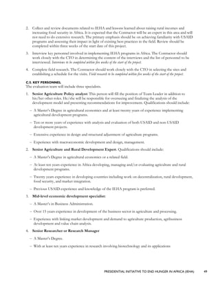 PRESIDENTIAL INITIATIVE TO END HUNGER IN AFRICA (IEHA) 49
2. Collect and review documents related to IEHA and lessons learned about raising rural incomes and
increasing food security in Africa. It is expected that the Contractor will be an expert in this area and will
not need to do extensive research. The primary emphasis should be on achieving familiarity with USAID
programs and assessing their impact in light of existing best practices in the field. Review should be
completed within three weeks of the start date of this project.
3. Interview key personnel involved in implementing IEHA programs in Africa. The Contractor should
work closely with the CTO in determining the content of the interviews and the list of personnel to be
interviewed. Interviews to be completed within five weeks of the start of the project.
4. Complete field research. The Contractor should work closely with the CTO in selecting the sites and
establishing a schedule for the visits. Field research to be completed within five weeks of the start of the project.
C.5. KEY PERSONNEL
The evaluation team will include three specialists.
1. Senior Agriculture Policy analyst: This person will fill the position of Team Leader in addition to
his/her other roles. He/she will be responsible for overseeing and finalizing the analysis of the
development model and presenting recommendations for improvement. Qualifications should include:
– A Master’s Degree in agricultural economics and at least twenty years of experience implementing
agricultural development programs.
– Ten or more years of experience with analysis and evaluation of both USAID and non-USAID
development projects.
– Extensive experience in design and structural adjustment of agriculture programs.
– Experience with macroeconomic development and design, management.
2. Senior Agriculture and Rural Development Expert. Qualifications should include:
– A Master’s Degree in agricultural economics or a related field.
– At least ten years experience in Africa developing, managing and/or evaluating agriculture and rural
development programs.
– Twenty years experience in developing countries including work on decentralization, rural development,
food security, and market integration.
– Previous USAID experience and knowledge of the IEHA program is preferred.
3. Mid-level economic development specialist:
– A Master’s in Business Administration.
– Over 15 years experience in development of the business sector in agriculture and processing.
– Experience with linking market development and demand to agriculture production, agribusiness
development and value chain analysis.
4. Senior Researcher or Research Manager
– A Master’s Degree.
– With at least ten years experience in research involving biotechnology and its applications
 