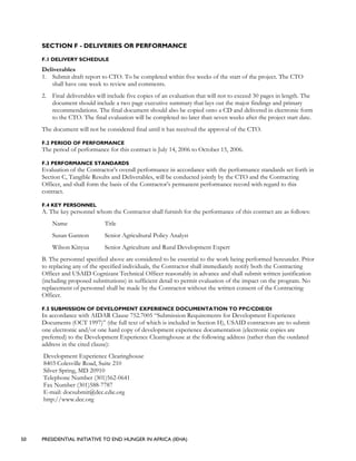 50 PRESIDENTIAL INITIATIVE TO END HUNGER IN AFRICA (IEHA)
SECTION F - DELIVERIES OR PERFORMANCE
F.1 DELIVERY SCHEDULE
Deliverables
1. Submit draft report to CTO. To be completed within five weeks of the start of the project. The CTO
shall have one week to review and comments.
2. Final deliverables will include five copies of an evaluation that will not to exceed 30 pages in length. The
document should include a two page executive summary that lays out the major findings and primary
recommendations. The final document should also be copied onto a CD and delivered in electronic form
to the CTO. The final evaluation will be completed no later than seven weeks after the project start date.
The document will not be considered final until it has received the approval of the CTO.
F.2 PERIOD OF PERFORMANCE
The period of performance for this contract is July 14, 2006 to October 15, 2006.
F.3 PERFORMANCE STANDARDS
Evaluation of the Contractor’s overall performance in accordance with the performance standards set forth in
Section C, Tangible Results and Deliverables, will be conducted jointly by the CTO and the Contracting
Officer, and shall form the basis of the Contractor’s permanent performance record with regard to this
contract.
F.4 KEY PERSONNEL
A. The key personnel whom the Contractor shall furnish for the performance of this contract are as follows:
Name Title
Susan Gannon Senior Agricultural Policy Analyst
Wilson Kinyua Senior Agriculture and Rural Development Expert
B. The personnel specified above are considered to be essential to the work being performed hereunder. Prior
to replacing any of the specified individuals, the Contractor shall immediately notify both the Contracting
Officer and USAID Cognizant Technical Officer reasonably in advance and shall submit written justification
(including proposed substitutions) in sufficient detail to permit evaluation of the impact on the program. No
replacement of personnel shall be made by the Contractor without the written consent of the Contracting
Officer.
F.5 SUBMISSION OF DEVELOPMENT EXPERIENCE DOCUMENTATION TO PPC/CDIE/DI
In accordance with AIDAR Clause 752.7005 “Submission Requirements for Development Experience
Documents (OCT 1997)” (the full text of which is included in Section H), USAID contractors are to submit
one electronic and/or one hard copy of development experience documentation (electronic copies are
preferred) to the Development Experience Clearinghouse at the following address (rather than the outdated
address in the cited clause):
Development Experience Clearinghouse
8403 Colesville Road, Suite 210
Silver Spring, MD 20910
Telephone Number (301)562-0641
Fax Number (301)588-7787
E-mail: docsubmit@dec.cdie.org
http://www.dec.org
 