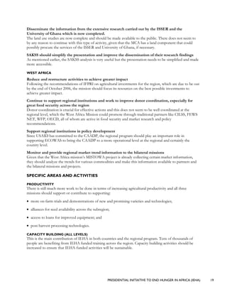 PRESIDENTIAL INITIATIVE TO END HUNGER IN AFRICA (IEHA) 19
Disseminate the information from the extensive research carried out by the ISSER and the
University of Ghana which is now completed.
The land use studies are now complete and should be made available to the public. There does not seem to
by any reason to continue with this type of activity, given that the MCA has a land component that could
possibly procure the services of the ISSER and University of Ghana, if necessary.
SAKSS should simplify the presentation and improve the dissemination of their research findings
As mentioned earlier, the SAKSS analysis is very useful but the presentation needs to be simplified and made
more accessible.
WEST AFRICA
Reduce and restructure activities to achieve greater impact
Following the recommendations of IFPRI on agricultural investments for the region, which are due to be out
by the end of October 2006, the mission should focus its resources on the best possible investments to
achieve greater impact.
Continue to support regional institutions and work to improve donor coordination, especially for
great food security across the region
Donor coordination is crucial for effective actions and this does not seem to be well coordinated at the
regional level, which the West Africa Mission could promote through traditional partners like CILSS, FEWS
NET, WFP, OECD, all of whom are active in food security and market research and policy
recommendations.
Support regional institutions in policy development
Since USAID has committed to the CAADP, the regional program should play an important role in
supporting ECOWAS to bring the CAADP to a more operational level at the regional and certainly the
country level.
Monitor and provide regional market trend information to the bilateral missions
Given that the West Africa mission’s MISTOWA project is already collecting certain market information,
they should analyze the trends for various commodities and make this information available to partners and
the bilateral missions and projects.
SPECIFIC AREAS AND ACTIVITIES
PRODUCTIVITY
There is still much more work to be done in terms of increasing agricultural productivity and all three
missions should support or contribute to supporting:
• more on-farm trials and demonstrations of new and promising varieties and technologies;
• alliances for seed availability across the subregion;
• access to loans for improved equipment; and
• post harvest processing technologies.
CAPACITY BUILDING (ALL LEVELS)
This is the main contribution of IEHA in both countries and the regional program. Tens of thousands of
people are benefiting from IEHA funded training across the region. Capacity building activities should be
increased to ensure that IEHA-funded activities will be sustainable.
 