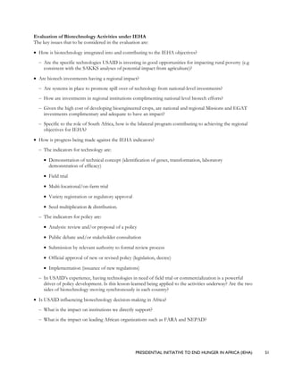 PRESIDENTIAL INITIATIVE TO END HUNGER IN AFRICA (IEHA) 51
Evaluation of Biotechnology Activities under IEHA
The key issues that to be considered in the evaluation are:
• How is biotechnology integrated into and contributing to the IEHA objectives?
– Are the specific technologies USAID is investing in good opportunities for impacting rural poverty (e.g
consistent with the SAKKS analyses of potential impact from agriculture)?
• Are biotech investments having a regional impact?
– Are systems in place to promote spill over of technology from national-level investments?
– How are investments in regional institutions complimenting national level biotech efforts?
– Given the high cost of developing bioengineered crops, are national and regional Missions and EGAT
investments complimentary and adequate to have an impact?
– Specific to the role of South Africa, how is the bilateral program contributing to achieving the regional
objectives for IEHA?
• How is progress being made against the IEHA indicators?
– The indicators for technology are:
• Demonstration of technical concept (identification of genes, transformation, laboratory
demonstration of efficacy)
• Field trial
• Multi-locational/on-farm trial
• Variety registration or regulatory approval
• Seed multiplication & distribution.
– The indicators for policy are:
• Analysis: review and/or proposal of a policy
• Public debate and/or stakeholder consultation
• Submission by relevant authority to formal review process
• Official approval of new or revised policy (legislation, decree)
• Implementation (issuance of new regulations)
– In USAID’s experience, having technologies in need of field trial or commercialization is a powerful
driver of policy development. Is this lesson-learned being applied to the activities underway? Are the two
sides of biotechnology moving synchronously in each country?
• Is USAID influencing biotechnology decision-making in Africa?
– What is the impact on institutions we directly support?
– What is the impact on leading African organizations such as FARA and NEPAD?
 