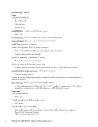 52 PRESIDENTIAL INITIATIVE TO END HUNGER IN AFRICA (IEHA)
Biotechnology Contacts
Kenya
USAID bilateral Mission
– Robert Buzzard
– Allen Fleming
– Silas Obukosia
USAID REDSO – both regional & bilateral program
– Mike Hall
Gabrielle Persely, ILRI and coordinator for Program in Biosafety Systems
Kinyua M’Mbijjew, Monsanto – general view of biotech in Kenya
Joe DeVries, Rockefeller Foundation
KARI – Mission grantee & EGAT partner on cassava
– Simon Gichuki, Director of Biotechnology, stgichuki@swiftkenya.com
– Ephraim Mukisira, Director of KARI
Ministry of Agriculture – general view of biotech
– Romano Kiome, Permanent Secretary
Ministry of Science & Technology – general view
– Harrison Macharia, Secretary of National Biosafety Committee, NCST Permanent Secretary?
Kenya Plant Heath Inspection Service – chief regulatory agency
– Chagema Kedera, Director
Florence Wambugu, African Harvest Biotechnology Foundation – general view of biotech & grantee of
Mission on outreach
Mpoko Bokanga, African Agricultural Technology Foundation,
– m.bokanga@aatf-africa.org, 254-20-422-3700 – EGAT- funded cowpea program for West Africa,
general view on Kenya; view on USAID influence on NEPAD biotech process
South Africa
USAID bilateral mission
– Kim Lucas
USAID regional mission (Gaborone, Botswana)
– Jerry Brown
Agricultural Research Council (ARC)
– Graham Thompson (ARC Rustenberg) – Southern Africa (RCSA-funded) cassava project
Research and Technology Manager
ARC Institute for Industrial Crops
 