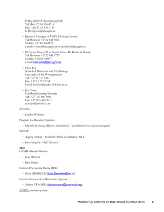 PRESIDENTIAL INITIATIVE TO END HUNGER IN AFRICA (IEHA) 53
P. Bag X82075, Rustenburg 0300
Tel. (Int) 27-14-536-4716
Fax: (Int) 27-14-536-3113
GThompson@arc.agric.za
– Research Manager of VOPI: Dr Sonja Venter
Tel: Business +2712 841 9861
Mobile: +27 82 5663872
e-mail: sventer@arc.agric.za or ajoubert@arc.agric.za
– Bt Potato Project PI in South Africa: Dr Kobie de Ronde
Tel: Business +2712 841 9775
Mobile: +27824700997
e-mail: kderonde@arc.agric.za
– Chris Rey
School of Molecular and Cell Biology
University of the Witwatersrand
Tel: +27 11 717 6324
Fax: +27 11 717 6351
Email: chrissie@gecko.biol.wits.ac.za
– Jim Casey
C.S.Manufacturing/Casquip
Tel: +27 (11) 880 3886
Fax: +27 (11) 442 9071
caseyjm@mweb.co.za
AfricaBio
– Jocelyn Webster
Program for Biosafety Systems
– Ida Sithole-Niang (Harare, Zimbabwe) – coordinator for regional program
NEPAD
– Aggrey Ambali – Southern Africa coordinator, S&T
– John Mugabe – S&T director
Mali
USAID bilateral Mission
– Jean Harman
– Ram Shetty
Institut d’Economie Rurale (IER)
– Siaka DEMBELE (Siaka.Dembele@ier.ml)
Comité National de la Recherche Agricole
– Adama TRAORE (adama.traore@cnra-mali.org)
AVRDC –tomato project
 