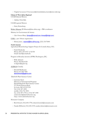 54 PRESIDENTIAL INITIATIVE TO END HUNGER IN AFRICA (IEHA)
– Virginie Levasseur (V.Levasseur@icrisatmladama.traore@cnra-mali.org)
Ghana & West Africa Regional
USAID bilateral Mission
– Adeline Ofori-Bah
USAID regional Mission
– Harry Bottenberg
Walter Alhassan (WAlhassan@fara-africa.org) – PBS coordinator
Ministry for Environment & Science
– Alex Owusu-Biney (bineya@hotmail.com, bineya@idngh.com)
FARA – pan African organization
– Monty Jones , mjones@fara-africa.org, (223) 21675000
North America
Agricultural Biotechnology Support Project II (Cornell, Ithaca, NY)
– Frank Shotkosky
Phone (607) 255-6357 or X1550
Email: fas23@cornell.edu
Program in Biosafety Systems (IFPRI, Washington, DC)
– Willy deGreef
Phone 202-862-8128
w.degreef@cgiar.org
AGBIOS (Canada)
– Donald MacKenzie
Phone 613-269-7966
djmackenzie@agbios.com
Danforth Plant Sciences Center
– Lawrence Kent
Director of International Programs
Donald Danforth Plant Science Center
975 North Warson Road
St-Louis, MO 63132 USA
Tel: (314) 587-1894
mobile: (314) 761-3851
fax: (314) 587-1794 or (314) 587-1989
email: Lkent@danforthcenter.org
http://www.danforthcenter.org
Monsanto Company
– Rob Horsch (314) 694-1790; robert.b.horsch@monsanto.com
– Natalie DiNicola (314) 694-3195; natalie.l.dinicola@monsanto.com
 