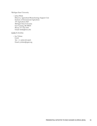 PRESIDENTIAL INITIATIVE TO END HUNGER IN AFRICA (IEHA) 55
Michigan State University
– Johan Brink
Director, Agricultural Biotechnology Support Unit
Institute of International Agriculture
319 Agriculture Hall
Michigan State University
East Lansing, MI 48824
Phone 517-432-1641
Email: brinkj@msu.edu
CIAT (Colombia)
– Joe Tohme
CIAT
Tel : +1 (650) 833-6625
Email :j.tohme@cgiar.org
 