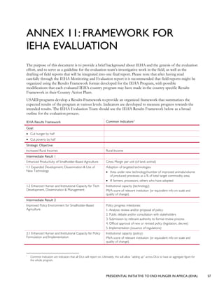 PRESIDENTIAL INITIATIVE TO END HUNGER IN AFRICA (IEHA) 57
ANNEX 11: FRAMEWORK FOR
IEHA EVALUATION
The purpose of this document is to provide a brief background about IEHA and the genesis of the evaluation
effort, and to serve as a guideline for the evaluation team’s investigative work in the field, as well as the
drafting of field reports that will be integrated into one final report. Please note that after having read
carefully through the IEHA Monitoring and Evaluation report it is recommended that field reports might be
organized using the Results Framework format developed for the IEHA Program, with possible
modifications that each evaluated IEHA country program may have made in the country specific Results
Framework in their Country Action Plans.
USAID programs develop a Results Framework to provide an organized framework that summarizes the
expected results of the program at various levels. Indicators are developed to measure progress towards the
intended results. The IEHA Evaluation Team should use the IEHA Results Framework below as a broad
outline for the evaluation process.
IEHA Results Framework Common Indicators1
Goal:
• Cut hunger by half
• Cut poverty by half
Strategic Objective:
Increased Rural Incomes Rural Income
Intermediate Result 1
Enhanced Productivity of Smallholder-Based Agriculture Gross Margin per unit (of land, animal)
1.1 Expanded Development, Dissemination & Use of
New Technology
Adoption of targeted technologies:
• Area under new technology/number of improved animals/volume
of produced processes as a % of total target commodity area;
• # farmers, processors, others who have adopted
1.2 Enhanced Human and Institutional Capacity for Tech
Development, Dissemination & Management
Institutional capacity (technology):
PIVA score of relevant institution (or equivalent info on scale and
quality of change).
Intermediate Result 2
Improved Policy Environment for Smallholder-Based
Agriculture
Policy progress milestones:
1. Analysis: review and/or proposal of policy
2. Public debate and/or consultation with stakeholders
3. Submission by relevant authority to formal review process
4. Official approval of new or revised policy (legislation, decree)
5. Implementation (issuance of regulations)
2.1 Enhanced Human and Institutional Capacity for Policy
Formulation and Implementation
Institutional capacity (policy):
PIVA score of relevant institution (or equivalent info on scale and
quality of change).
1
Common Indicators are indicators that all OUs will report on. Ultimately, this will allow “adding up” across OUs to have an aggregate figure for
the whole program.
 