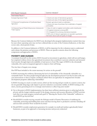 58 PRESIDENTIAL INITIATIVE TO END HUNGER IN AFRICA (IEHA)
IEHA Results Framework Common Indicators1
Intermediate Result 3
Increased Agricultural Trade 1. Volume and value of international ag exports
2. Volume and value of intra-regional ag exports
3.1 Enhanced Competitiveness of Smallholder-Based
Agriculture
Domestic agricultural trade by smallholders:
1. Volume and value of purchases from smallholders of targeted
commodities
3.2 Enhanced Ag and Market Infrastructure, Institutions &
Trade Capacity
1. Value of credit to targeted commodities and/or beneficiaries;
2. # targeted enterprises accessing BDS
3. # of targeted firms achieving international standards
4. PIVA score of relevant organization (or equivalent quantitative
information about scale and quality of change)
Because the Common Indicators for IEHA were developed after program implementation started, there may
be cases where operating units may not have collected data on some of the Common Indicators, or that data
covers only a short period of time.
In addition to the Common Indicators of IEHA, it will be important for the evaluation team to understand
and evaluate the premises and processes of IEHA. There are specific concerns about the following
components and approaches of IEHA:
POVERTY AND HUNGER
A comment from Jeff on this section: IEHA focused on investment in agriculture, which will not end hunger,
but empirical evidence shows that agricultural investment does contribute to poverty reduction and increased
food security through improved availability of and access to food. The target of IEHA is the chronically
vulnerable, who need an integrated approach to improve their well being.
Two key lines of inquiry now emerge:
Has FFP been included to the extent necessary for action on the ground?
Is IEHA increasing the resiliency/decreasing the level of vulnerability of the chronically vulnerable on a
sustainable basis? Are these people being brought into the development process? Can this be done with one
year interventions or does it require a multiyear effort? How can agriculture be integrated into broader
development programs addressing vulnerability?
Is IEHA focusing too much on niche sectors, which are fast moving and give results in a narrow context, but
do not generally bring large scale impact to poverty reduction or economic stability. Is IEHA looking at the
micro, income generating level or at strategic interventions to affect long term trends?
• Up to this point in IEHA implementation, has there been sufficient attention given to achieving both the
poverty and the hunger reduction goals? Is the design, structure and resource allocation of IEHA activities
such that it can make progress toward each goal? Is “Meeting the Needs of the Vulnerable” sufficient or
should IEHA go beyond that?
• Should IEHA consider moving towards the Ethiopia model of Famine Prevention of stabilizing the
vulnerable, protecting and building their assets and then moving them to productive activities including off
and non-farm activities? How would this be done?
• Should IEHA consider employment generation for example via small and medium agriculturally linked
businesses, as part of an approach to increasing incomes and poverty reduction?
 